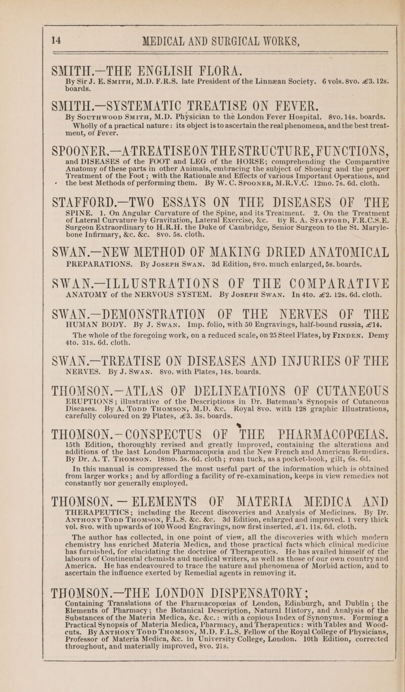 SMITH.—THE ENGLISH FLORA. By Sir J. E.Smiru, M.D. F.R.S, late President of the Linnean Society. 6 vols. 8vo. £3. 12s. boards. SMITH.—SYSTEMATIC TREATISE ON FEVER. By Souruwoop Smi1tH, M.D. Physician to the London Fever Hospital. 8vo.14s. boards. Wholly of a practical nature: its object is to ascertain the real phenomena, and the best treat- ment, of Fever. SPOONER.—ATREATISEON THESTRUCTURE, FUNCTIONS, and DISEASES of the FOOT and LEG of the HORSE; comprehending the Comparative Anatomy of these parts in other Animals, embracing the subject of Shoeing and the proper Treatment of the Foot; with the Rationale and Effects of various Important Operations, and the best Methods of performing them. By W.C. Spooner, M.R.V.C. 12mo. 7s. 6d. cloth. STAFFORD.—TWO ESSAYS ON THE DISEASES OF THE SPINE. 1. On Angular Curvature of the Spine, and its Treatment. 2. On the Treatment of Lateral Curvature by Gravitation, Lateral Exercise, &amp;c. By R. A. STAFFORD, F.R.C.S.E. Surgeon Extraordinary to H.R.H. the Duke of Cambridge, Senior Surgeon to the St. Maryle- bone Infirmary, &amp;c. &amp;c. 8vo. 5s. cloth. SWAN.—NEW METHOD OF MAKING DRIED ANATOMICAL PREPARATIONS. By JosErH Swan. 3d Edition, 8vo. much enlarged, 5s. boards. SWAN.—ILLUSTRATIONS OF THE COMPARATIVE ANATOMY of the NERVOUS SYSTEM. By JosEpH Swan. In 4to. £2. 12s. 6d. cloth. SWAN.—DEMONSTRATION OF THE NERVES OF THE HUMAN BODY. By J. Swan. Imp. folio, with 50 Engravings, half-bound russia, £14. The whole of the foregoing work, on a reduced scale, on 25 Steel Plates, by FINDEN. Demy 4to. 31s. 6d. cloth. SWAN.—TREATISE ON DISEASES AND INJURIES OF THE NERVES. By J.Swan. 8vo. with Plates, 14s. boards. THOMSON.—ATLAS OF DELINEATIONS OF CUTANEOUS ERUPTIONS; illustrative of the Descriptions in Dr. Bateman’s Synopsis of Cutaneous Diseases. By A. Topp THomson, M.D. &amp;c. Royal 8vo. with 128 graphic Illustrations, carefully coloured on 29 Plates, €3. 3s. boards. THOMSON.—CONSPECTUS OF THE PHARMACOPEIAS. 15th Edition, thoroughly revised and greatly improved, containing the alterations and additions of the last London Pharmacopeceia and the New French and American Remedies. By Dr. A. T. THomMson. 18mo. 5s. 6d. cloth; roan tuck, asa pocket-book, gilt, 6s. 6d. In this manual is compressed the most useful part of the information which is obtained from larger works; and by affording a facility of re-examination, keeps in view remedies not constantly nor generally employed. THOMSON. — ELEMENTS OF MATERIA MEDICA AND THERAPEUTICS; including the Recent discoveries and Analysis of Medicines. By Dr. ANTHONY Topp THOMSON, F.L.S. &amp;c. &amp;c. 3d Edition, enlarged and improved. 1 very thick vol. 8vo. with upwards of 100 Wood Engravings, now first inserted, 1. 11s. 6d. cloth. The author has collected, in one point of view, all the discoveries with which modern chemistry has enriched Materia Medica, and those practical facts which clinical medicine has furnished, for elucidating the doctrine of Therapeutics. He has availed himself of the labours of Continental chemists aud medical writers, as well as those of our own country and America. He has endeavoured to trace the nature and phenomena of Morbid action, and to ascertain the influence exerted by Remedial agents in removing it. THOMSON.—THE LONDON DISPENSATORY ; Containing Translations of the Pharmacopeias of London, Edinburgh, and Dublin ; the Elements of Pharmacy; the Botanicai Description, Natural History, and Analysis of the Substances of the Materia Medica, &amp;c. &amp;c.: with a copious Index of Synonyms. Forming a Practical Synopsis of Materia Medica, Pharmacy, and Therapeutics: with Tables and Wood- cuts. By ANTHONY ToDD THOMSON, M.D. F.L.S. Fellow of the Royal College of Physicians, Professor of Materia Medica, &amp;c. in University College, London. 10th Edition, corrected throughout, and materially improved, 8vo. 21s.