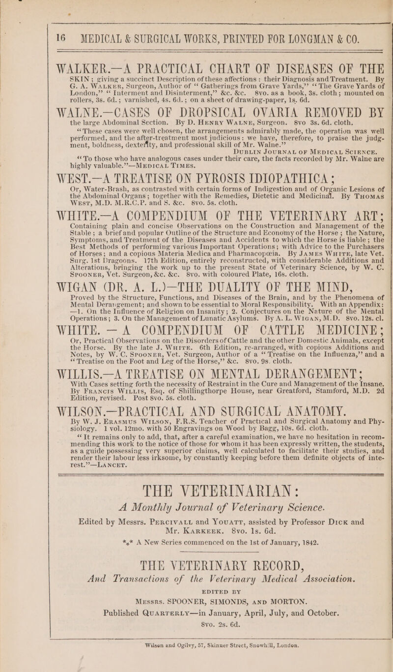 WALKER.—A PRACTICAL CHART OF DISEASES OF THE SKIN ; giving a succinct Description of these affections : their Diagnosis and Treatment. By G. A. WALKER, Surgeon, Author of ‘* Gatherings from Grave Yards,’’ ‘* The Grave Yards of London,” * Interment and Disinterment,”? &amp;c. &amp;c. 8vo.asa book, 3s. cloth; mounted on rollers, 3s. 6d.; varnished, 4s. 6d.; on a sheet of drawing-paper, 1s. 6d. WALNE.—CASES OF DROPSICAL OVARIA REMOVED BY the large Abdominal Section. By D. HENRY WALNE, Surgeon. 8vo 3s. 6d. cloth. “These cases were well chosen, the arrangements admirably made, the operation was well performed, and the after-treatment most judicious: we have, therefore, to praise the judg- ment, boldness, dexterity, and professional skill of Mr. Walne.”’ DUBLIN JOURNAL OF MEDICAL SCIENCE. **To those who have analogous cases under their care, the facts recorded by Mr. Walne are highly valuable.”,—MEDICAL TIMEs. WEST.—A TREATISE ON PYROSIS IDIOPATHICA ; Or, Water-Brash, as contrasted with certain forms of Indigestion and of Organic Lesions of the Abdominal Organs ; together with the Remedies, Dietetic and Medicinal. By THOMAS West, M.D. M.R.C.P. and 8. &amp;c. 8vo. 5s. cloth. WHITE.—A COMPENDIUM OF THE VETERINARY ART; Containing plain and concise Observations on the Construction and Management of the Stable; a brief and popular Outline of the Structure and Economy of the Horse ; the Nature, Symptoms, and Treatment of the Diseases and Accidents to which the Horse is liable; the Best Methods of performing various Important Operations; with Advice to the Purchasers of Horses; and a copious Materia Medica and Pharmacopeia. By JAMES WHITE, late Vet. Surg. Ist Dragoons. 17th Edition, entirely reconstructed, with considerable Additions and Alterations, bringing the work up to the present State of Veterinary Science, by W. C. SPooNnER, Vet. Surgeon, &amp;c. &amp;c. 8vo. with coloured Plate, 16s. cloth. WIGAN (DR. A. L.)—THE DUALITY OF THE MIND, Proved by the Structure, Functions, and Diseases of the Brain, and by the Phenomena of Mental Derangement; and shown to be essential to Moral Responsibility. With an Appendix: —1. On the Influence of Religion on Insanity; 2. Conjectures on the Nature of the Mental Operations; 3. On the Management of Lunatic Asylums. By A. L. Wiean, M.D. 8vo. 12s. cl. WHITE. — A COMPENDIUM OF CATTLE MEDICINE; Or, Practical Observations on the Disorders of Cattle and the other Domestic Animals, except the Horse. By the late J. WHITE. 6th Edition, re-arranged, with copious Additions and Notes, by W. C. Spooner, Vet. Surgeon, Author of a ‘ Treatise on the Influenza,’’ and a “Treatise on the Foot and Leg of the Horse,” &amp;c. 8vo. 9s. cloth. WILLIS.—A TREATISE ON MENTAL DERANGEMENT; With Cases setting forth the necessity of Restraint in the Cure and Management of the Insane. By Francrts WIuuts, Esq. of Shillingthorpe House, near Greatford, Stamford, M.D. 2d Edition, revised. Post 8vo. 5s. cloth. WILSON.—PRACTICAL AND SURGICAL ANATOMY. By W. J. Erasmus Witson, F.R.S. Teacher of Practical and Surgical Anatomy and Phy- siology. 1 vol. 12mo. with 50 Engravings on Wood by Bagg, 10s. 6d. cloth. “Tt remains only to add, that, after a careful examination, we have no hesitation in recom- mending this work to the notice of those for whom it has been expressly written, the students, as a guide possessing very superior claims, well calculated to facilitate their studies, and render their labour less irksome, by constantly keeping before them definite objects of inte- rest.””,—LANCET. THE VETERINARIAN: A Monthly Journal of Veterinary Science. Edited by Messrs. Pexcrvatt and Youart, assisted by Professor Dick and Mr. KarKEEK. 8vo. ls. 6d. *,* A New Series commenced on the Ist of January, 1842. THE VETERINARY RECORD, And Transactions of the Veterinary Medical Association. EDITED BY Messrs. SPOONER, SIMONDS, anp MORTON. Published QuARTERLY—in January, April, July, and October. 8vo. 2s. 6d. Wilson and Ogilvy, 57, Skinner Street, Snowhill, London.