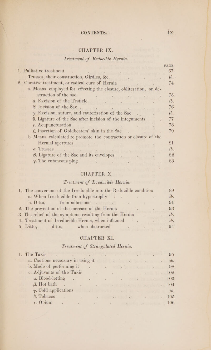 CHAPTER IX. Treatment of Reducible Hernia. ; PAGE . Palliative treatment . ; : 67 Trusses, their construction, Girdles. (es - ae ne 2. Curative treatment, or jadi cure of Hernia 74 a. Means employed for effecting the closure, obliteration, or a3 struction of the sac : : Dames: a. Excision of the Testicle ; ; ' : tb. B. Incision of the Sac . Se y. Excision, suture, and cauterization of the Sac Bs ib. 5. Ligature of the Sac after incision of the integuments vee e. Acupuncturation ; e 78 ¢. Insertion of Goldbeaters’ skin in Bille Bae 79 b. Means calculated to promote the contraction or ae of Hi Hernial apertures ; 81 a. Trusses : = tanya: B. Ligature of the Sac vit its sheshe te : 82 y. The cutaneous plug : . 83 CHAPTER X. Treatment of Irreducible Hernia. J. The conversion of the Irreducible into the Reducible condition 89 a. When [rreducible from hypertrophy &lt;« . 0b. b. Ditto, from adhesions. ; sof OE 2. The prevention of the increase of the Miernis 93 3 The relief of the symptoms resulting from the Hernia ; sw gitOs 4, Treatment of Irreducible Hernia, when inflamed : ; vb. 5. Ditto, ditto, when obstructed : ; . 94 CHAPTER XL Treatment of Strangulated Hernia. 1, The Taxis : f : ; 95 a. Cautions necessary in using it : ; , Kage ts b. Mode of performing it , ; j : ; 98 c. Adjuvants of the Taxis : ‘ ; ‘ oe lO2 a. Blood-letting ; 103 iG: Wot bath ~—_. . ; . , .», 104 y. Cold applications : ; ib. 6. Tobacco ’ gp los e. Opium : ; ’ ‘ : 106