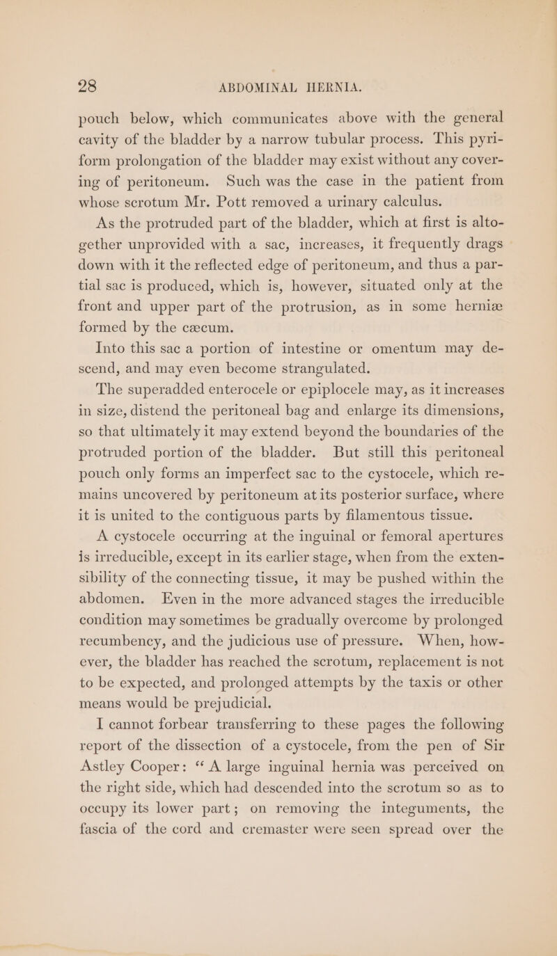 pouch below, which communicates above with the general cavity of the bladder by a narrow tubular process. This pyri- form prolongation of the bladder may exist without any cover- ing of peritoneum. Such was the case in the patient from whose scrotum Mr. Pott removed a urinary calculus. As the protruded part of the bladder, which at first is alto- gether unprovided with a sac, increases, it frequently drags down with it the reflected edge of peritoneum, and thus a par- tial sac is produced, which is, however, situated only at the front and upper part of the protrusion, as in some herniz formed by the caecum. Into this sac a portion of intestine or omentum may de- scend, and may even become strangulated. The superadded enterocele or epiplocele may, as it increases in size, distend the peritoneal bag and enlarge its dimensions, so that ultimately it may extend beyond the boundaries of the protruded portion of the bladder. But still this peritoneal pouch only forms an imperfect sac to the cystocele, which re- mains uncovered by peritoneum at its posterior surface, where it is united to the contiguous parts by filamentous tissue. A cystocele occurring at the inguinal or femoral apertures is irreducible, except in its earlier stage, when from the exten- sibility of the connecting tissue, it may be pushed within the abdomen. Even in the more advanced stages the irreducible condition may sometimes be gradually overcome by prolonged recumbency, and the judicious use of pressure. When, how- ever, the bladder has reached the scrotum, replacement is not to be expected, and prolonged attempts by the taxis or other means would be prejudicial. I cannot forbear transferring to these pages the following report of the dissection of a cystocele, from the pen of Sir Astley Cooper: “‘ A large inguinal hernia was perceived on the right side, which had descended into the scrotum so as to occupy its lower part; on removing the integuments, the fascia of the cord and cremaster were seen spread over the