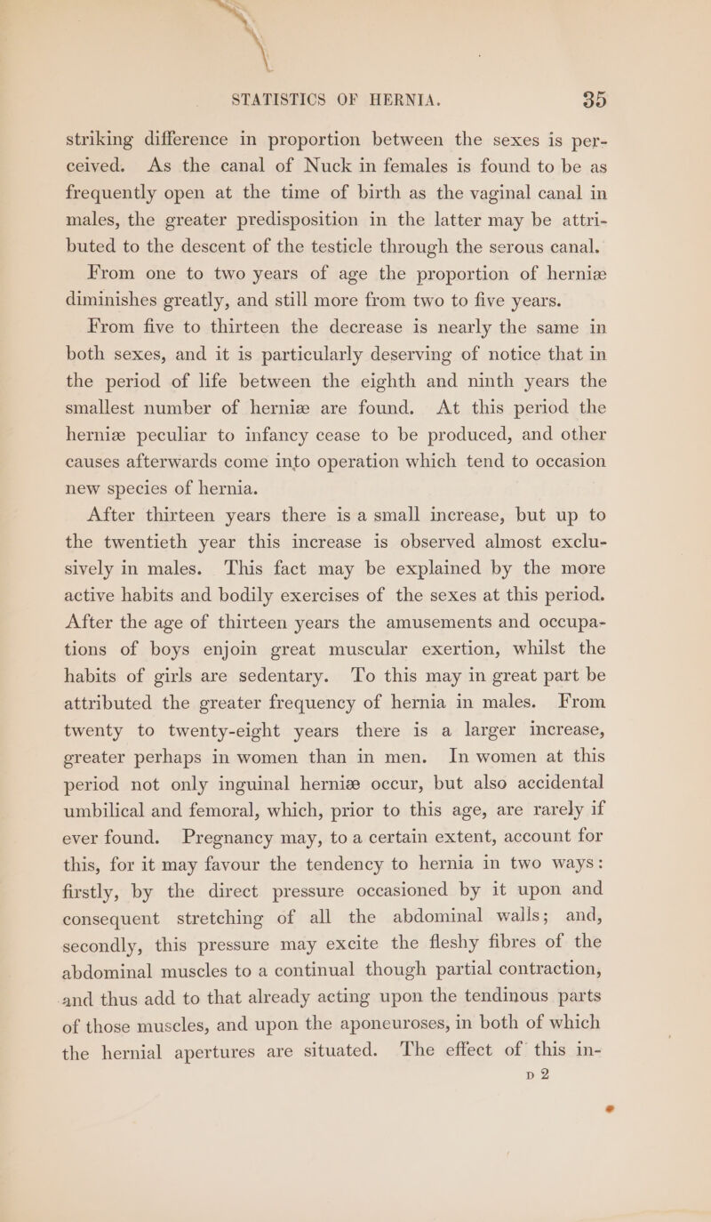 striking difference in proportion between the sexes is per- ceived. As the canal of Nuck in females is found to be as frequently open at the time of birth as the vaginal canal in males, the greater predisposition in the latter may be attri- buted to the descent of the testicle through the serous canal. From one to two years of age the proportion of herniz diminishes greatly, and still more from two to five years. From five to thirteen the decrease is nearly the same in both sexes, and it is particularly deserving of notice that in the period of life between the eighth and ninth years the smallest number of hernie are found. At this period the hernize peculiar to infancy cease to be produced, and other causes afterwards come into operation which tend to occasion new species of hernia. After thirteen years there is a small increase, but up to the twentieth year this increase is observed almost exclu- sively in males. This fact may be explained by the more active habits and bodily exercises of the sexes at this period. After the age of thirteen years the amusements and occupa- tions of boys enjoin great muscular exertion, whilst the habits of girls are sedentary. ‘To this may in great part be attributed the greater frequency of hernia in males. From twenty to twenty-eight years there is a larger increase, greater perhaps in women than in men. In women at this period not only inguinal herniz occur, but also accidental umbilical and femoral, which, prior to this age, are rarely if ever found. Pregnancy may, toa certain extent, account for this, for it may favour the tendency to hernia in two ways: firstly, by the direct pressure occasioned by it upon and consequent stretching of all the abdominal walls; and, secondly, this pressure may excite the fleshy fibres of the abdominal muscles to a continual though partial contraction, and thus add to that already acting upon the tendinous parts of those muscles, and upon the aponeuroses, in both of which the hernial apertures are situated. The effect of this in- p 2