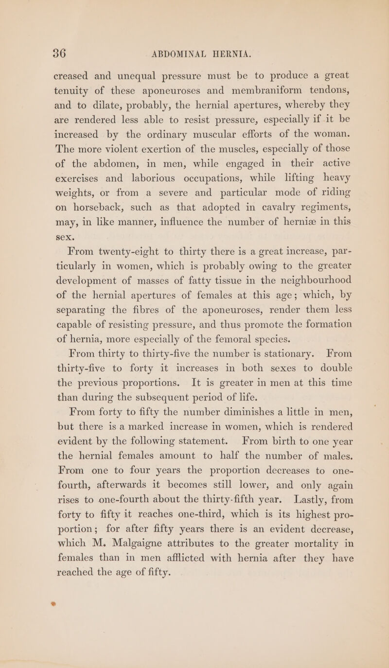 creased and unequal pressure must be to produce a great tenuity of these aponeuroses and membraniform tendons, and to dilate, probably, the hernial apertures, whereby they are rendered less able to resist pressure, especially if it be increased by the ordinary muscular efforts of the woman. The more violent exertion of the muscles, especially of those of the abdomen, in men, while engaged in their active exercises and laborious occupations, while lifting heavy weights, or from a severe and particular mode of riding on horseback, such as that adopted in cavalry regiments, may, in like manner, influence the number of herniz in this SeX. From twenty-eight to thirty there is a great increase, par- ticularly in women, which is probably owing to the greater development of masses of fatty tissue in the neighbourhood of the hernial apertures of females at this age; which, by separating the fibres of the aponeuroses, render them less capable of resisting pressure, and thus promote the formation of hernia, more especially of the femoral species. From thirty to thirty-five the number is stationary. From thirty-five to forty it increases in both sexes to double the previous proportions. It is greater in men at this time than during the subsequent period of life. From forty to fifty the number diminishes a little in men, but there is a marked increase in women, which is rendered evident by the following statement. From birth to one year the hernial females amount to half the number of males. From one to four years the proportion decreases to one- fourth, afterwards it becomes still lower, and only again rises to one-fourth about the thirty-fifth year. Lastly, from forty to fifty it reaches one-third, which is its highest pro- portion; for after fifty years there is an evident decrease, which M. Malgaigne attributes to the greater mortality in females than in men afflicted with hernia after they have reached the age of fifty.