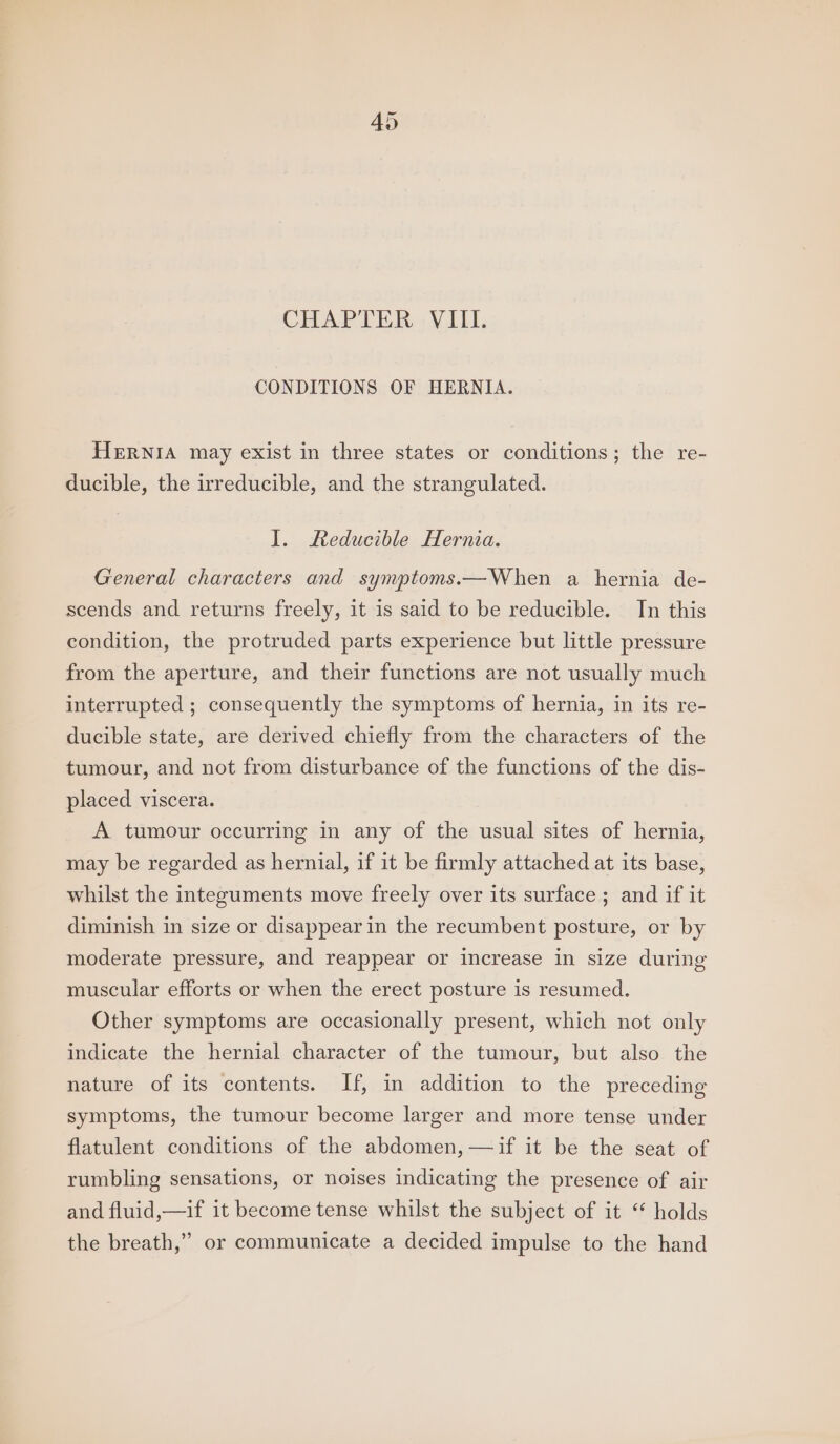 CHAPTER VIII. CONDITIONS OF HERNIA. HERNIA may exist in three states or conditions; the re- ducible, the irreducible, and the strangulated. I. Reducible Hernia. General characters and symptoms.—When a hernia de- scends and returns freely, it is said to be reducible. In this condition, the protruded parts experience but little pressure from the aperture, and their functions are not usually much interrupted ; consequently the symptoms of hernia, in its re- ducible state, are derived chiefly from the characters of the tumour, and not from disturbance of the functions of the dis- placed viscera. A tumour occurring in any of the usual sites of hernia, may be regarded as hernial, if it be firmly attached at its base, whilst the integuments move freely over its surface ; and if it diminish in size or disappear in the recumbent posture, or by moderate pressure, and reappear or increase in size during muscular efforts or when the erect posture is resumed. Other symptoms are occasionally present, which not only indicate the hernial character of the tumour, but also the nature of its contents. If, in addition to the preceding symptoms, the tumour become larger and more tense under flatulent conditions of the abdomen, —if it be the seat of rumbling sensations, or noises indicating the presence of air and fluid,—if it become tense whilst the subject of it “ holds the breath,” or communicate a decided impulse to the hand