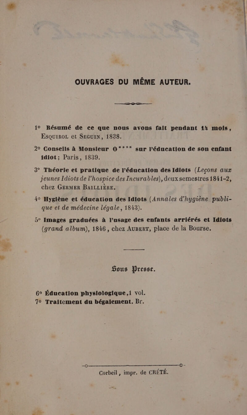 OUVRAGES DU MÊME AUTEUR. 1° Résumé de ce que nous avons fait pendant 14 mois, Esquiroz et SEGUIN, 1838. 2° Conseils à Monsieur O**** sur léducation de son enfant idiot; Paris, 1839. 3° Théorie et pratique de l'éducation des Idiots (Leçons aux jeunes Idiots de l’hospice des Incurables), deux semestres 1841-2, chez GERMER BAILLIÈRE. 4° Hygiène et éducation des Idiots (Annales Rhagise publi- qe et de médecine légale, 1843). 5° Images graduées à l’asage des enfants arriérés et Idiots (grand album), 1846, chez AugerT, place de la Bourse. Sous Presse. 6° Éducation physiologique,i vol. 7° Traitement du bégaiement. Br. 0 c- Corbeil , impr. de CRÉTÉ.