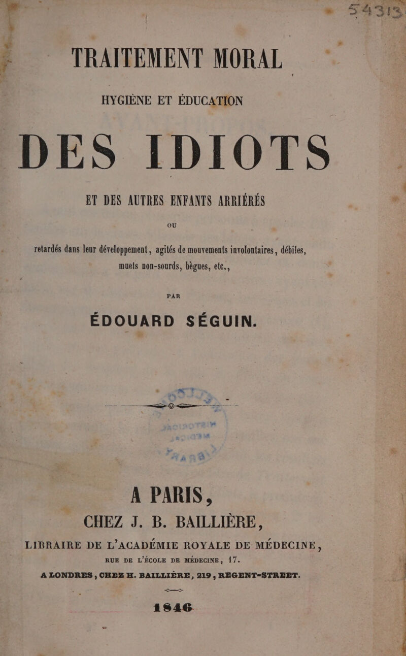 HYGIÈNE ET ÉDUCATION DES IDIOTS ET DES AUTRES ENFANTS ARRIÉRÉS OU ; # ? retardés dans leur développement , agités de mouvements involontaires, débiles, muels non-sourds, bègues, etc. PAR ÉDOUARD SÉGUIN. A PARIS, CHEZ J. B. BAILLIÈRE, LIBRAIRE DE L'ACADÉMIE ROYALE DE MÉDECINE ; RUE DE L'ÉCOLE DE MÉDECINE, 17. A LONDRES , CHEZ H. BAILLIÈRE, 219, REGENT-STREET. O—0- 1846 si x om