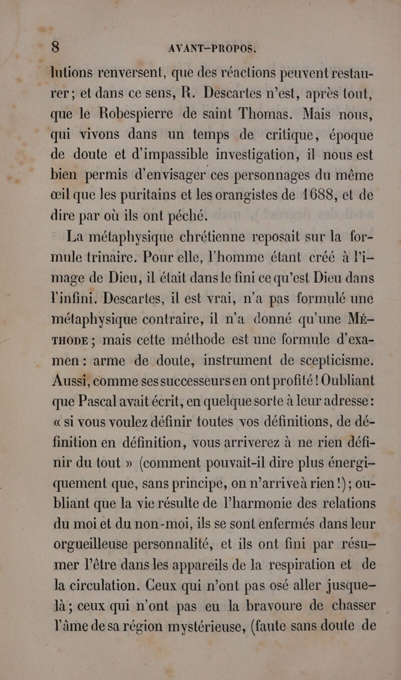 lutions renversent, que des réactions peuvent restau- rer; et dans ce sens, R. Descartes n’est, après tout, que le Robespierre de saint Thomas. Mais nous, qui vivons dans un temps de critique, époque de doute et d'impassible investigation, il nous est bien permis d'envisager ces personnages du même œil que les puritains et les orangistes de 1688, et de dire par où ils ont péché. La métaphysique chrétienne reposait sur la for- mule trinaire. Pour elle, l’homme étant créé à li- mage de Dieu, il était dans le fini ce qu’est Dieu dans l'infini. Descartes, il est vrai, n’a pas formulé une métaphysique contraire, il na donné qu'une Mé- THODE ; mais cette méthode est une formule d’exa- men: arme de doule, instrument de scepticisme. Aussi, comme ses successeurs en ont profité ! Oubliant que Pascal avait écrit, en quelque sorte à leur adresse: «si vous voulez définir toutes vos définitions, de dé- finition en définition, vous arriverez à ne rien défi- nir du tout » (comment pouvait-il dire plus énergi- quement que, sans principe, on n’arriveà rien !); ou- bliant que la vie résulte de l'harmonie des relations du moi et du non-moi, ils se sont enfermés dans leur orgueilleuse personnalité, et ils ont fini par résu- mer l’être dans les appareils de la respiration et de la circulation. Ceux qui n’ont pas osé aller jusque- là ; ceux qui n'ont pas eu la bravoure de chasser l’âme de sa région mystérieuse, (faute sans doute de