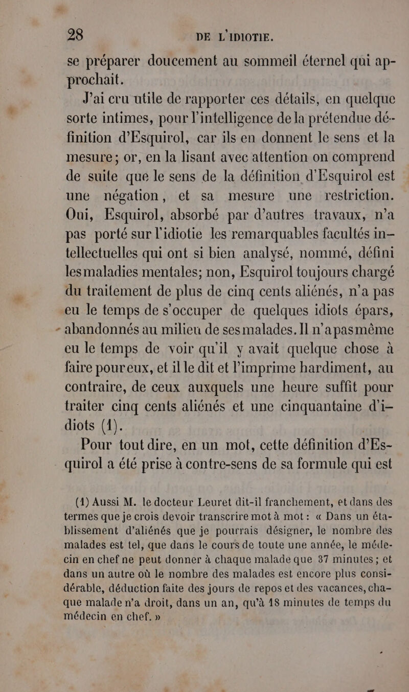 se préparer doucement au sommeil éternel qui ap- prochait. J’ai cru utile de rapporter ces détails, en quelque sorte intimes, pour l'intelligence de la prétendue dé-- finition d’'Esquirol, car ils en donnent le sens et la mesure ; or, en la lisant avec attention on comprend de suile que le sens de la définition d'Esquirol est une négation, et sa mesure une restriction. Oui, Esquirol, absorbé par d’autres travaux, n’a pas porté sur l'idiotie les remarquables facultés in- tellectuelles qui ont si bien analysé, nommé, défini lesmaladies mentales; non, Esquirol toujours chargé du traitement de plus de cinq cents aliénés, n’a pas eu le temps de s'occuper de quelques idiots épars, eu le temps de voir qu'il y avait quelque chose à faire pour eux, et il le dit et l’imprime hardiment, au contraire, de ceux auxquels une heure suffit pour traiter cinq cents aliénés et une cinquantaine d'i- diots (1). | Pour tout dire, en un mot, cette définition d'Es- (1) Aussi M. le docteur Leuret dit-il franchement, et dans des termes que je crois devoir transcrire mot à mot: « Dans un éta- blissement d’aliénés que je pourrais désigner, le nombre des malades est tel, que dans le cours de toute une année, le méde- cin en chef ne peut donner à chaque malade que 37 minutes ; et dans un autre où le nombre des malades est encore plus consi- dérable, déduction faite des jours de repos et des vacances, cha- que malade n’a droit, dans un an, qu’à 18 minutes de temps du médecin en chef. »