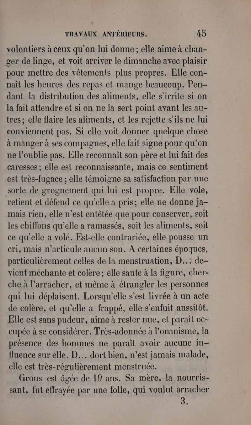 volontiers à ceux qu'on lui donne ; elle aime à chan- cer de linge, et voit arriver le dimanche avec plaisir pour mettre des vêtements plus propres. Elle con- nait les heures des repas et mange beaucoup. Pen- dant la distribution des aliments, elle s’irrite si on la fait attendre et si on ne la sert point avant les au- tres; elle flaire les aliments, et les rejette s'ils ne lui conviennent pas. Si elle voit donner quelque chose à manger à ses compagnes, elle fait signe pour qu’on ne l’oublie pas. Elle reconnaît son père et lui fait des caresses; elle est reconnaissante, mais ce sentiment est très-fugace ; elle témoigne sa satisfaction par une sorte de grognement qui lui est propre. Elle vole, retient et défend ce qu’elle a pris; elle ne donne ja- mais rien, elle n’est entêtée que pour conserver, soit les chiffons qu’elle a ramassés, soit les aliments, soit ce qu'elle a volé. Est-elle contrariée, elle pousse un cri, mais n’articule aucun son. À certaines époques, particulièrement celles de la menstruation, D..: de- vient méchante et colère; elle saute à la figure, cher- che à l’arracher, et même à étrangler les personnes qui lui déplaisent. Lorsqu'elle s’est livrée à un acte de colère, et qu’elle a frappé, elle s'enfuit aussitôt. Elle est sans pudeur, aime à rester nue, el paraît oc- cupée à se considérer. Très-adonnée à l’onanisme, la présence des hommes ne parait avoir aucune in— fluence sur elle. D... dort bien, n’est jamais malade, elle est très-régulièrement menstruée. Grous est âgée de 19 ans. Sa mère, la nourris- sant, fut effrayée par une folle, qui voulut arracher à.