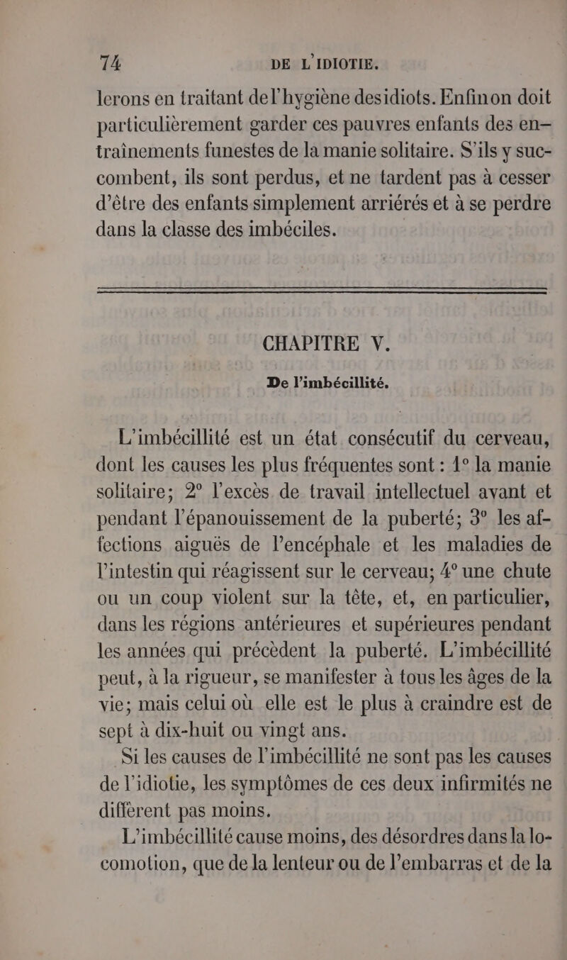 lerons en traitant del'hygiène desidiots. Enfinon doit particulièrement garder ces pauvres enfants des en iraînements funestes de la manie solitaire. S'ils y suc- combent, ils sont perdus, et ne tardent pas à cesser d’être des enfants simplement arriérés et à se perdre dans la classe des imbéciles. CHAPITRE V. De l’imbécillité. L’'imbécillité est un état consécutif du cerveau, dont les causes les plus fréquentes sont : 1° la manie solitaire; 2° l'excès. de travail intellectuel avant et pendant l'épanouissement de la puberté; 3° les af- fections aiguës de l’encéphale et les maladies de l'intestin qui réagissent sur le cerveau; 4° une chute ou un coup violent sur la tête, et, en particulier, dans les régions antérieures et supérieures pendant les années qui précèdent la puberté. L’imbécillité peut, à la rigueur, se manifester à tous les âges de la vie; mais celui où elle est le plus à craindre est de sept à dix-huit ou vingt ans. Si les causes de l'imbécilhité ne sont pas les causes de l’idiotie, les symptômes de ces deux infirmités ne différent pas moins. L'imbécillité cause moins, des désordres dans la lo- comolion, que de la lenteur ou de l'embarras et de la