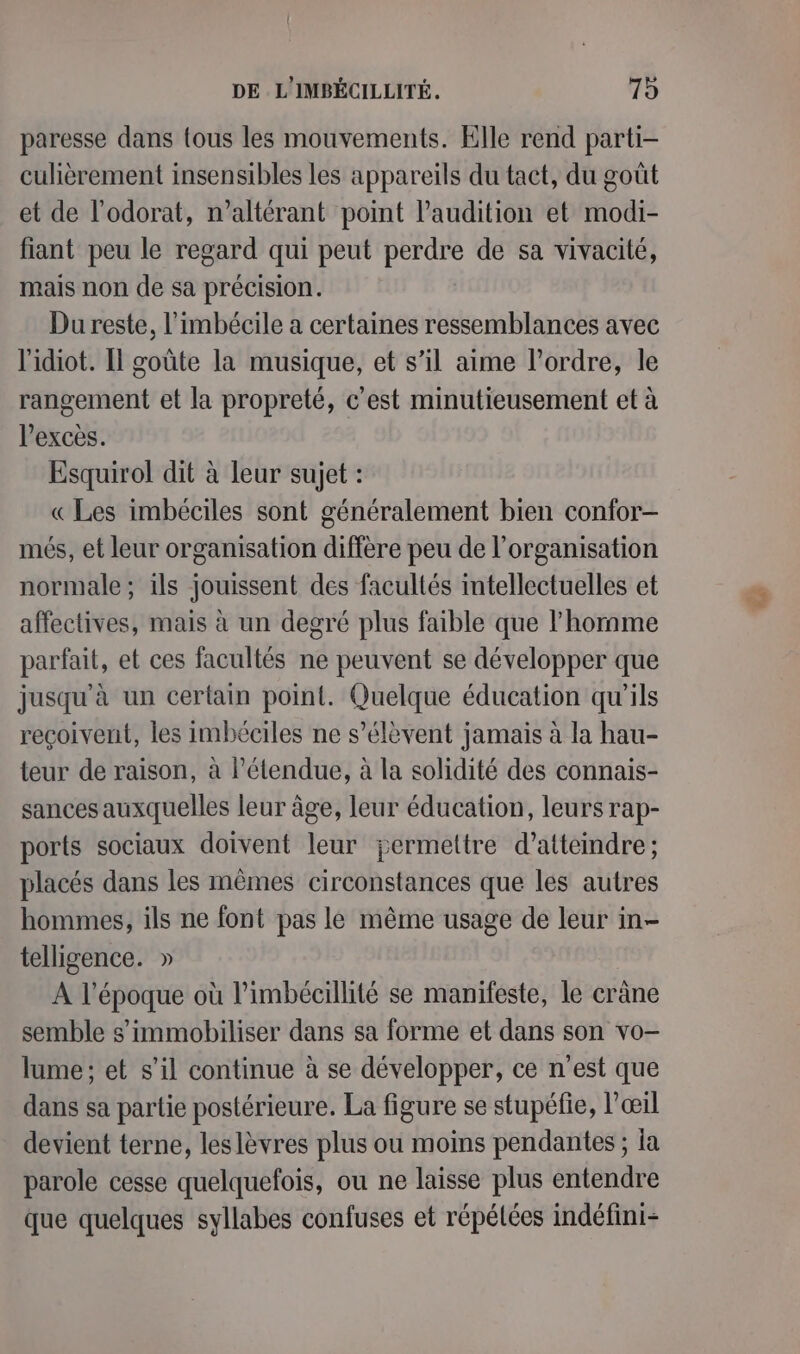 DE L'IMBÉCILLITÉ. 79 paresse dans tous les mouvements. Elle rend parti- culièrement insensibles les appareils du tact, du goût et de l'odorat, n’altérant point l'audition et modi- fiant peu le regard qui peut perdre de sa vivacité, mais non de sa précision. Du reste, l’imbécile a certaines ressemblances avec l'idiot. Il goûte la musique, et s’il aime l’ordre, le rangement et la propreté, c'est minutieusement et à excès. Esquirol dit à leur sujet : «Les imbéciles sont généralement bien confor- més, et leur organisation diffère peu de l’organisation normale ; ils jouissent des facultés intellectuelles et affectives, mais à un degré plus faible que l'homme parfait, et ces facultés ne peuvent se développer que jusqu'à un certain point. Quelque éducation qu'ils reçoivent, les imbéciles ne s'élèvent jamais à la hau- teur de raison, à l'étendue, à la solidité des connais- sances auxquelles leur âge, leur éducation, leurs rap- ports sociaux doivent leur jÿermettre d’atteindre ; placés dans les mêmes circonstances que les autres hommes, ils ne font pas le mème usage de leur in- telligence. » A l’époque où l’imbécillité se manifeste, le crâne semble s’immobiliser dans sa forme et dans son vo- lume ; et s’il continue à se développer, ce n'est que dans sa partie postérieure. La figure se stupéfie, l’œil devient terne, leslèvres plus ou moins pendantes ; ia parole cesse quelquefois, ou ne laisse plus entendre que quelques syllabes confuses et répélées indéfini- Ir)