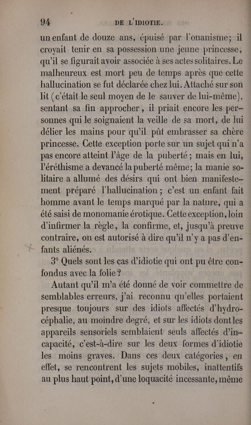 un enfant de douze ans, épuisé par l'onanisme; ül croyait tenir en sa possession une jeune princesse, qu'il se figurait avoir associée à ses actessolitaires. Le malheureux est mort peu de temps après que cette hallucination se fut déclarée chez lui. Attaché sur son lit (c'était le seul moyen de le sauver de lui-même), sentant sa fin approcher, il priait encore les per- sonnes qui le soignaient la veille de sa mort, de lui délier les mains pour qu’il pût embrasser sa chère princesse. Cette exception porte sur un sujet qui n’a pas encore atteint l’âge de la puberté; mais en lui, l’éréthisme a devancé la puberté même; la manie so- litaire a allumé des désirs qui ont bien manifeste ment préparé l’hallucination ; c’est un enfant fait homme avant le temps marqué par la nature, qui a été saisi de monomanie érotique. Cette exception, loin d'infirmer la règle, la confirme, et, jusqu’à preuve contraire, on est autorisé à dire qu’il n’y a pas d’en- fants aliénés. 3° Quels sont les cas d’idiotie qui ont pu être con- fondus avec la folie ? Autant qu’il m'a été donné de voir commettre de semblables erreurs, j’ai reconnu qu'elles portaient presque toujours sur des idiots affectés d'hydro- céphalie, au moindre degré, et sur les idiots dont les appareils sensoriels semblaient seuls affectés d’in- capacité, c’est-à-dire sur les deux formes d'idiotie les moins graves. Dans ces deux catégories, en effet, se rencontrent les sujets mobiles, inaltentifs au plus haut point, d'une loquacité incessante, même