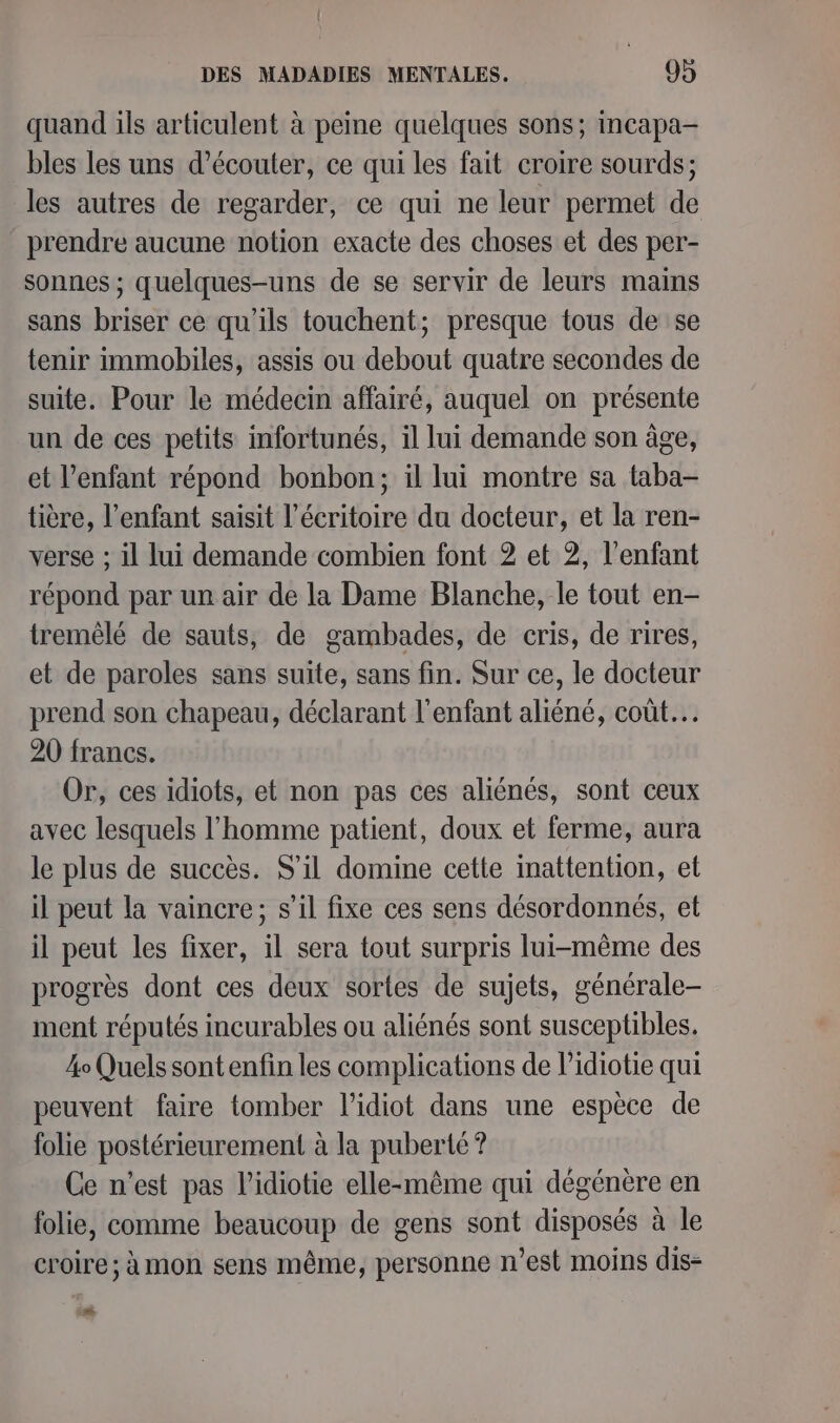 quand ils articulent à peine quelques sons; incapa- bles les uns d'écouter, ce qui les fait croire sourds; les autres de regarder, ce qui ne leur permet de prendre aucune notion exacte des choses et des per- sonnes ; quelques-uns de se servir de leurs mains sans briser ce qu'ils touchent; presque tous de se tenir immobiles, assis ou debout quatre secondes de suite. Pour le médecin affairé, auquel on présente un de ces petits infortunés, il lui demande son âge, et l'enfant répond bonbon; il lui montre sa taba- tière, l’enfant saisit l’écritoire du docteur, et la ren- verse ; il lui demande combien font 2 et 2, l'enfant répond par un air de la Dame Blanche, le tout en- tremèêlé de sauts, de gambades, de cris, de rires, et de paroles sans suite, sans fin. Sur ce, le docteur prend son chapeau, déclarant l'enfant aliéné, coût. 20 francs. Or, ces idiots, et non pas ces aliénés, sont ceux avec lesquels l’homme patient, doux et ferme, aura le plus de succès. S'il domine cette inattention, et il peut la vaincre; s’il fixe ces sens désordonnés, et il peut les fixer, il sera tout surpris lui-même des progrès dont ces deux sortes de sujets, générale- ment réputés incurables ou aliénés sont susceptibles. 4° Quels sont enfin les complications de l’idiotie qui peuvent faire tomber l’idiot dans une espèce de folie postérieurement à la puberté ? Ce n’est pas l’idiotie elle-même qui dégénère en folie, comme beaucoup de gens sont disposés à le croire ; à mon sens même, personne n’est moins dis- 2