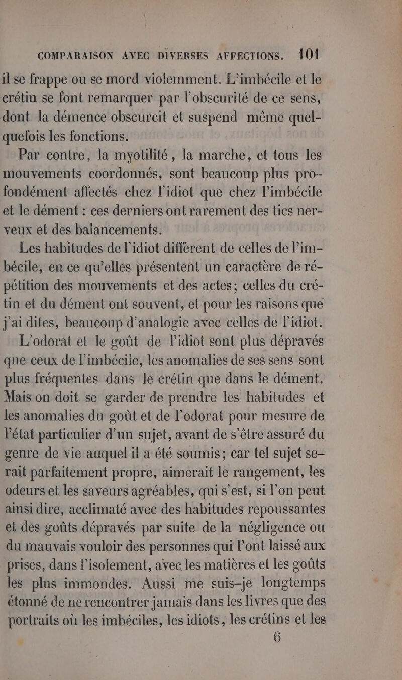 il se frappe ou se mord violemment. P’imbécile et le crétin se font remarquer par l'obscurité de ce sens, dont la démence obscurcit et suspend même quel- quefois les fonctions. Par contre, la myotilité, la marche, et tous les mouvements coordonnés, sont beaucoup plus pro-- fondément affectés chez l'idiot que chez l’imbécile et le dément : ces derniers ont rarement des tics ner- veux et des balancements. Les habitudes de l’idiot diffèrent de celles de l’im- bécile, en ce qu’elles présentent un caractère de ré- pétition des mouvements et des actes; celles du cré- tin et du dément ont souvent, et pour les raisons que j'ai dites, beaucoup d’analogie avec celles de Fidiot. L'odorat et le goût de lidiot sont plus dépravés que ceux de l’imbéciie, les anomalies de ses sens sont plus fréquentes dans le crétin que dans le dément. Mais on doit se garder de prendre les habitudes et les anomalies du goût et de l’odorat pour mesure de l’état particulier d’un sujet, avant de s'être assuré du genre de vie auquel il a été soumis; car tel sujet se- rait parfaitement propre, aimerait le rangement, les odeurs et les saveurs agréables, qui s’est, si l'on peut ainsi dire, acclimaté avec des habitudes repoussantes et des goûts dépravés par suite de la négligence ou du mauvais vouloir des personnes qui l'ont laissé aux prises, dans l'isolement, avec les matières et les goûts les plus immondes. Aussi me suis-je longtemps étonné de ne rencontrer jamais dans les livres que des portraits où les imbéciles, les idiots, les crétins et les 6