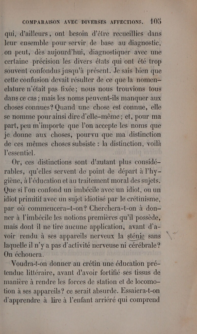 qui, d’ailleurs, ont besoin d’être recueillies dans leur ensemble pour servir de base au diagnostic, on peut, dès aujourd’hui, diagnostiquer avec une certaine précision les divers états qui ont été trop souvent confondus jusqu’à présent. Je sais bien que cette confusion devait résulter de ce que la nomen- elature n’était pas fixée; nous nous trouvions tous dans ce cas ; mais les noms peuvent-ils manquer aux choses connues? Quand une chose est connue, elle se nomme pour ainsi dire d'elle-même; et, pour ma part, peu m'importe que l’on accepte les noms que je. donne aux choses, pourvu que ma distinction de ces mêmes choses subsiste : la distinction, voilà l'essentiel. Or, ces distinctions sont d’autant plus considé- rables, qu'elles servent de point de départ à l'hy- giène, à l'éducation et au traitement moral des sujets. Que si l’on confond un imbécile avec un idiot, ou un idiot primitif avec un sujet idiotisé par le crétinisme, par où commencera-t-on? Cherchera-t-on à don- ner à l’imbécile les notions premières qu’il possède, mais dont il ne tire aucune application, avant d'a- voir rendu à ses appareils nerveux la sténie sans laquelle 1l n’y a pas d'activité nerveuse ni cérébrale? On échouera. Voudra-t-on donner au crétin une éducation pré- tendue littéraire, avant d’avoir fortifié -ses tissus de manière à rendre les forces de station et de locomo- tion à ses appareils? ce serait absurde. Essaiera-t-on d'apprendre à lire à l'enfant arriéré qui comprend