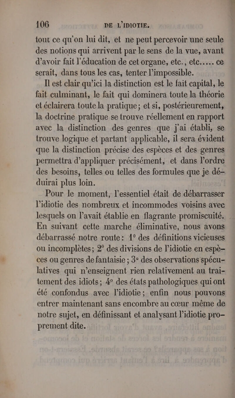 tout ce qu'on lui dit, et ne peut percevoir une seule des notions qui arrivent par le sens de la vue, avant d’avoir fait l'éducation de cet organe, etc., etc... ce serait, dans tous les cas, tenter l'impossible. Il est clair qu'ici la distinction est le fait capital, le fait culminant, le fait qui dominera toute la théorie et éclairera toute la pratique; et si, postérieurement, la doctrine pratique se trouve réellement en rapport avec la distinction des genres que j'ai établi, se trouve logique et partant applicable, il sera évident que la distinction précise des espèces et des genres permettra d'appliquer précisément, et dans l’ordre des besoins, telles ou telles des formules que je dé- duirai plus loin. Pour le moment, l'essentiel était de débarrasser lidiotie des nombreux et incommodes voisins avec lesquels on l’avait établie en flagrante promiscuité. En suivant cette marche éliminative, nous avons débarrassé notre route: 1° des définitions vicieuses ou incomplètes ; 2° des divisions de l’idiotie en espè- ces ou genres de fantaisie ; 3° des observations spécu- latives qui n’enseignent rien relativement au trai- tement des idiots; 4° des états pathologiques quiont été confondus avec l’idiotie; enfin nous pouvons entrer maintenant sans encombre au cœur même de notre sujet, en définissant et analysant l’idiotie pro- prement dite.