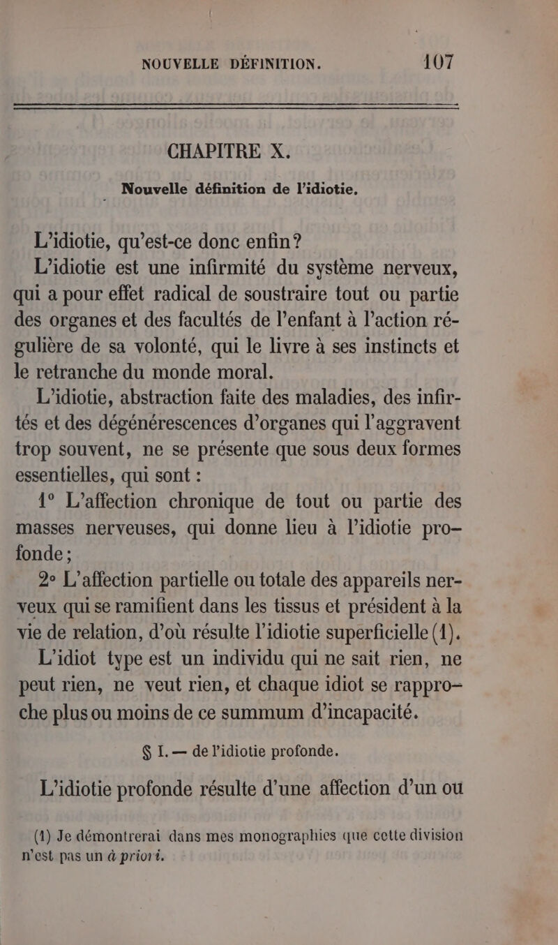 CHAPITRE X. Nouvelle définition de l’idiotie, L’idiotie, qu'est-ce donc enfin? L’idiotie est une infirmité du système nerveux, qui a pour effet radical de soustraire tout ou partie des organes et des facultés de l’enfant à l’action ré- gulière de sa volonté, qui le livre à ses instincts et le retranche du monde moral. L'idiotie, abstraction faite des maladies, des infir- tés et des dégénérescences d'organes qui l'aggravent trop souvent, ne se présente que sous deux formes essentielles, qui sont : 1° L’affection chronique de tout ou partie des masses nerveuses, qui donne lieu à l’idiotie pro- fonde ; 2° L’affection partielle ou totale des appareils ner- veux qui se ramifient dans les tissus et président à la vie de relation, d’où résulte l’idiotie superficielle (1). L'idiot type est un individu qui ne sait rien, ne peut rien, ne veut rien, et chaque idiot se rappro- che plus ou moins de ce summum d'incapacité. $ I. — de lidiotie profonde. L’idiotie profonde résulte d’une affection d’un ou (1) Je démontrerai dans mes monographies que cette division n'est pas un à priori.