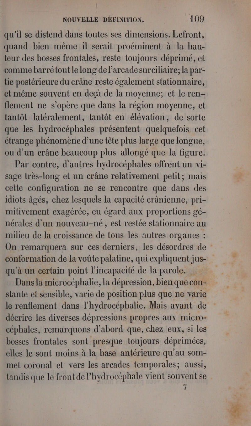 qu'il se distend dans toutes ses dimensions. Lefront, quand bien même il serait proéminent à la hau- teur des bosses frontales, reste toujours déprimé, et comme barré tout le long de l’arcadesurciliaire; la par- lie postérieure du crâne reste également stationnaire, et même souvent en deçà de la moyenne; et le ren- flement ne s'opère que dans la région moyenne, et tantôt latéralement, tantôt en élévation, de sorte que les hydrocéphales présentent quelquefois cet étrange phénomène d’une tête plus large que longue, ou d’un crâne beaucoup plus allongé que la figure. Par contre, d’autres hydrocéphales offrent un vi- sage très-long et un crâne relativement petit; mais celte configuration ne se rencontre que dans des idiots âgés, chez lesquels la capacité crànienne, pri- mitivement exagérée, eu égard aux proportions gé- nérales d’un nouveau-né, est restée stationnaire au milieu de la croissance de tous les autres organes : conformation de la voûte palatine, qui expliquent jus- qu'à un certain point l'incapacité de la parole. Dans la microcéphalie, la dépression, bien que con- stante et sensible, varie de position plus que ne varie le renflement dans l’hydrocéphalie. Mais avant de décrire les diverses dépressions propres aux micro- céphales, remarquons d'abord que, chez eux, si les bosses frontales sont presque toujours déprimées, elles le sont moins à la base antérieure qu'au som- met coronal et vers les arcades temporales; aussi, {andis que le front de Phydrocéphale vient souvent se 7