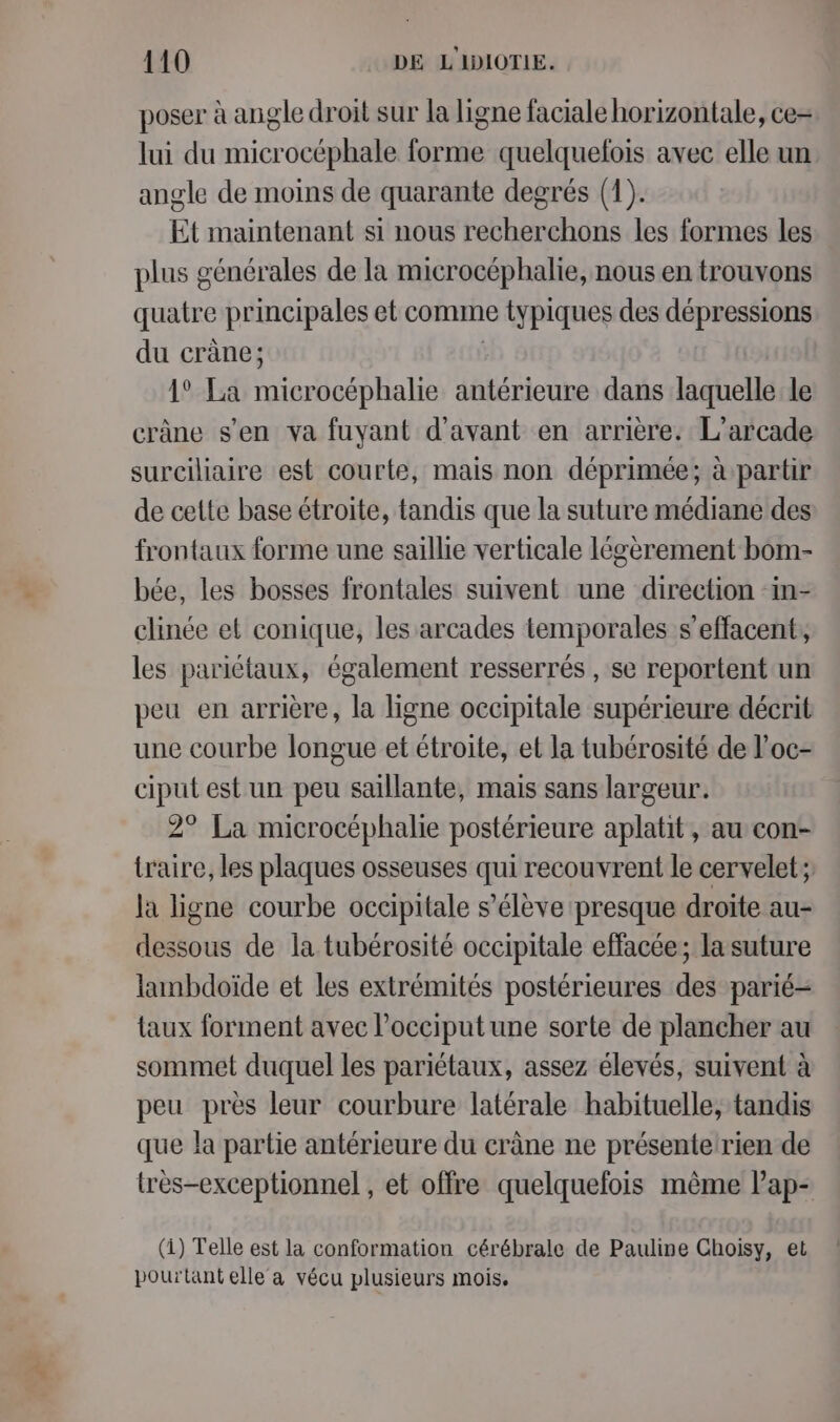 poser à angle droit sur la ligne faciale horizontale, ce= lui du microcéphale forme quelquefois avec elle un angle de moins de quarante degrés (1). Et maintenant si nous recherchons les formes les plus générales de la microcéphalie, nous en trouvons quatre principales et comme e typiques des dépressions du crâne; 1° La PTE antérieure dans laquelle le crâne s’en va fuyant d'avant en arrière. L’arcade surciliaire est courte, mais non déprimée; à partir de cette base étroite, tandis que la suture médiane des frontaux forme une saillie verticale légèrement bom- bée, les bosses frontales suivent une direction ‘in- clinée et conique, les arcades temporales s’effacent, les pariétaux, également resserrés , se reportent un peu en arrière, la ligne occipitale supérieure décrit une courbe longue et étroite, et la tubérosité de l’oc- ciput est un peu saillante, mais sans largeur. 2° La microcéphalie postérieure aplatit, au con- traire, les plaques osseuses qui recouvrent le cervelet; la ligne courbe occipitale s'élève presque droite au- Aou de la tubérosité occipitale effacée; la suture lambdoïde et les extrémités postérieures des parié- taux forment avec l’occiput une sorte de plancher au sommet duquel les pariétaux, assez élevés, suivent à peu près leur courbure latérale habituelle, tandis que la partie antérieure du cràne ne présentelrien de tres-exceptionnel , et offre quelquefois même lap- (1) Telle est la conformation cérébrale de Pauline Choisy, et pourtant elle a vécu plusieurs mois.
