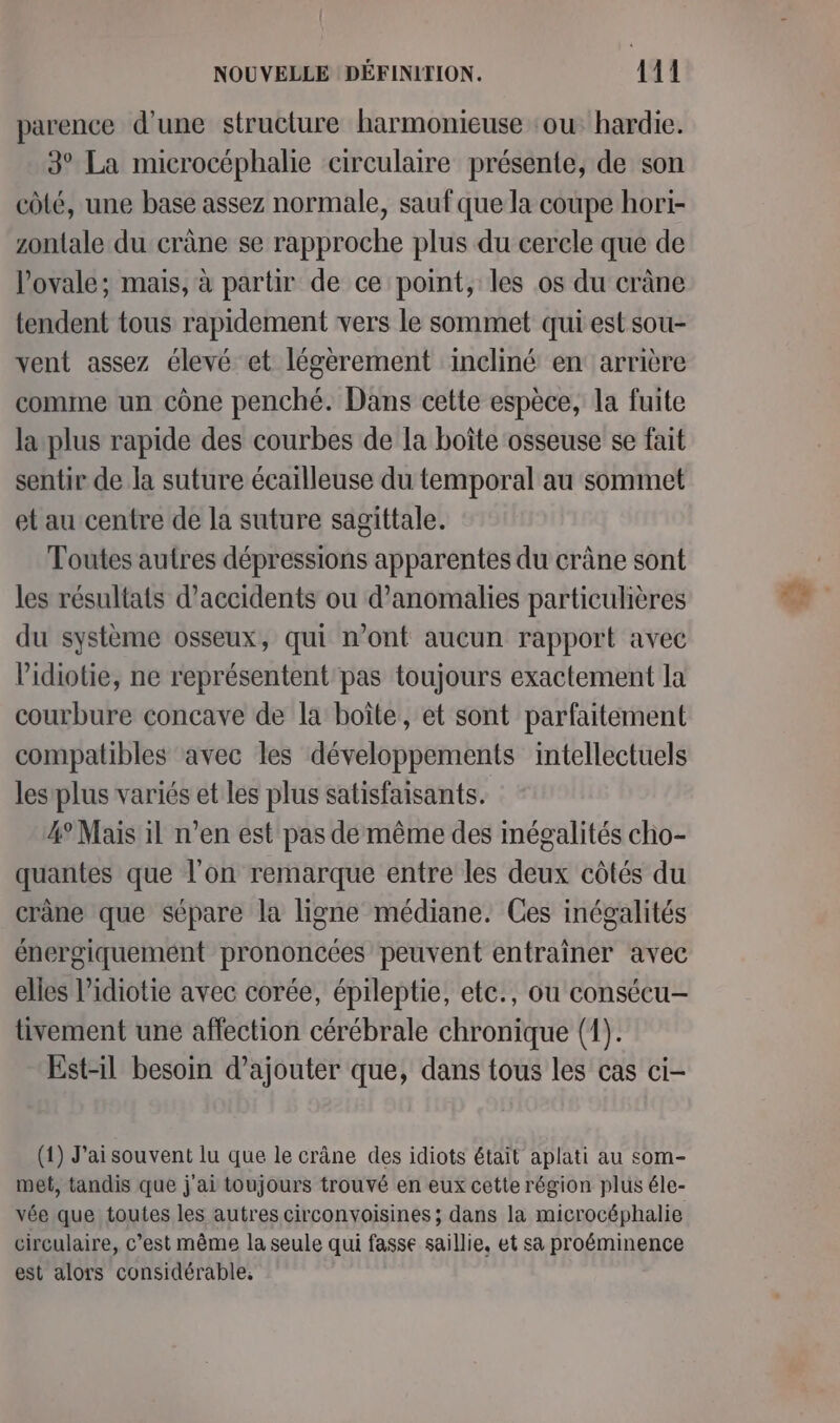 parence d’une structure harmonieuse ‘ou hardie. 3° La microcéphalie circulaire présente, de son côté, une base assez normale, sauf que la coupe hori- zontale du crâne se rapproche plus du cercle que de l’ovale; mais, à partir de ce point, les os du crâne tendent tous rapidement vers le sommet qui est sou- vent assez élevé et légèrement incliné en: arrière comme un cône penché. Dans cette espèce, la fuite la plus rapide des courbes de la boîte osseuse se fait sentir de la suture écailleuse du temporal au sommet et au centre de la suture sagittale. Toutes autres dépressions apparentes du crâne sont les résultats d'accidents ou d'anomalies particulières du système osseux, qui n’ont aucun rapport avec l’idiotie, ne représentent pas toujours exactement la courbure concave de la boîte, et sont parfaitement compatibles avec les développements intellectuels les plus variés et les plus satisfaisants. 4° Mais il n’en est pas de même des inégalités cho- quantes que l'on remarque entre les deux côtés du crâne que sépare la ligne médiane. Ces inégalités énergiquement prononcées peuvent entraîner avec elles l’idiotie avec corée, épileptie, etc., ou consécu- tivement une affection cérébrale chronique (1). Est-il besoin d'ajouter que, dans tous les cas ci- (1) J'ai souvent lu que le crâne des idiots était aplati au som- met, tandis que j'ai toujours trouvé en eux cette région plus éle- vée que toutes les autres circonvoisines ; dans la microcéphalie circulaire, c’est même la seule qui fasse saillie, et sa proéminence est alors considérable,