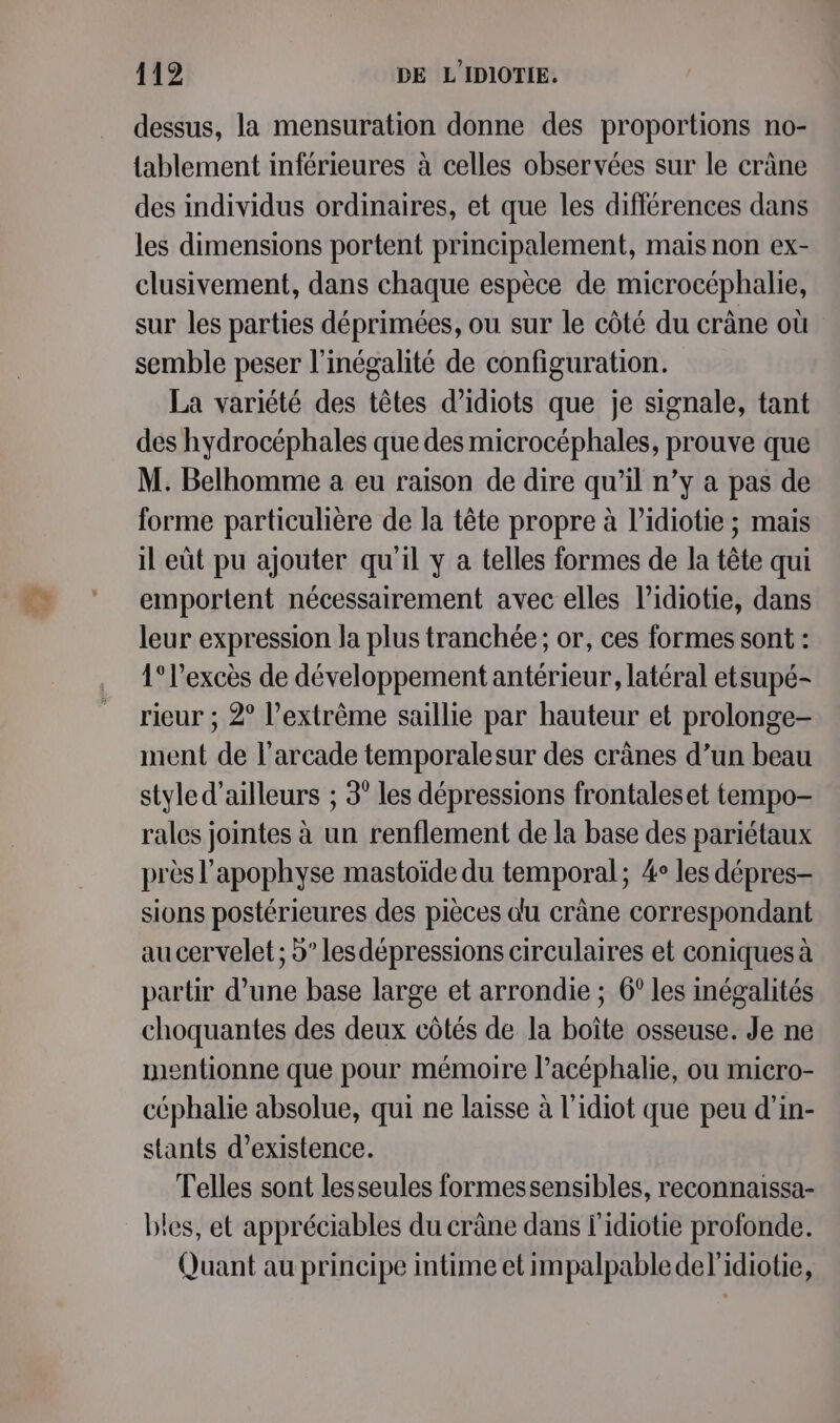 dessus, la mensuration donne des proportions no- tablement inférieures à celles observées sur le crâne des individus ordinaires, et que les différences dans les dimensions portent principalement, mais non ex- clusivement, dans chaque espèce de microcéphalie, sur les parties déprimées, ou sur le côté du crâne où semble peser l'inégalité de configuration. La variété des têtes d’idiots que je signale, tant des hydrocéphales que des microcéphales, prouve que M. Belhomme a eu raison de dire qu’il n’y a pas de forme particulière de la tête propre à l’idiotie ; mais il eût pu ajouter qu'il y a telles formes de la tête qui emportent nécessairement avec elles l’idiotie, dans leur expression la plus tranchée; or, ces formes sont : 1° l'excès de développement antérieur, latéral etsupé- rieur ; 2° l’extrème saillie par hauteur et prolonge- ment de l’arcade temporalesur des crânes d’un beau styled’ailleurs ; 3° les dépressions frontaleset tempo- rales jointes à un renflement de la base des pariétaux près l’apophyse mastoïde du temporal; 4° les dépres- sions postérieures des pièces du crâne correspondant au cervelet ; d” les dépressions circulaires et coniques à partir d’une base large et arrondie ; 6° les inégalités choquantes des deux côtés de la boîte osseuse. Je ne mentionne que pour mémoire l’acéphalie, ou micro- céphalie absolue, qui ne laisse à l’idiot que peu d’in- stants d'existence. Telles sont lesseules formessensibles, reconnaissa- bles, et appréciables du crâne dans l'idiotie profonde. Quant au principe intime et impalpable del'idiotie,