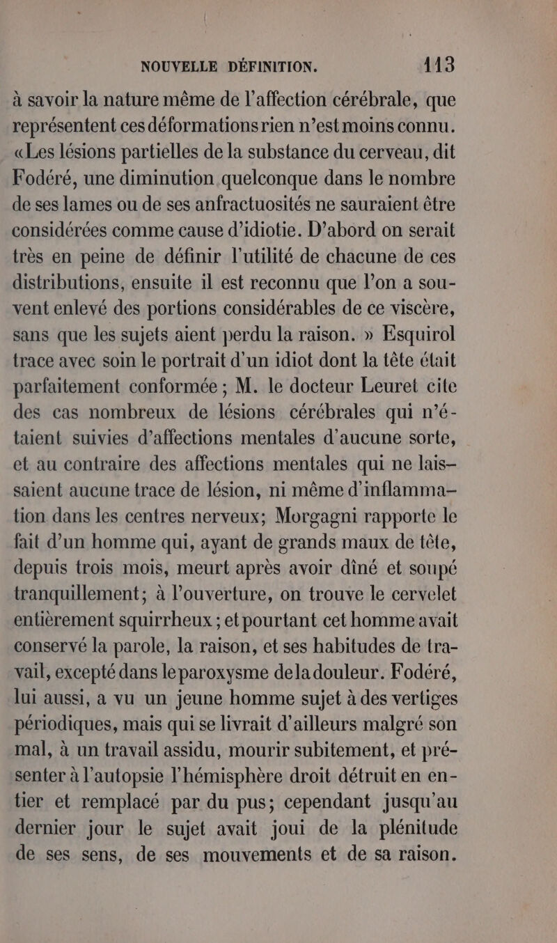 à savoir la nature même de l'affection cérébrale, que représentent ces déformationsrien n’estmoins connu. «Les lésions partielles de la substance du cerveau, dit Fodéré, une diminution quelconque dans le nombre de ses lames ou de ses anfractuosités ne sauraient être considérées comme cause d’idiotie. D’abord on serait très en peine de définir l'utilité de chacune de ces distributions, ensuite il est reconnu que l’on a sou- vent enlevé des portions considérables de ce viscère, sans que les sujets aient perdu la raison. » Esquirol trace avec soin le portrait d'un idiot dont la tête était parfaitement conformée ; M. le docteur Leuret cite des cas nombreux de lésions cérébrales qui n’é- taient suivies d’affections mentales d'aucune sorte, et au contraire des affections mentales qui ne lais- saient aucune trace de lésion, ni même d’inflamma- tion dans les centres nerveux; Morgagni rapporte le fait d’un homme qui, ayant de grands maux de tête, depuis trois mois, meurt après avoir dîné et soupé tranquillement; à l'ouverture, on trouve le cervelet entièrement squirrheux ; et pourtant cet homme avait conservé la parole, la raison, et ses habitudes de tra- vail, excepté dans leparoxysme deladouleur. Fodéré, lui aussi, a vu un jeune homme sujet à des vertiges périodiques, mais qui se livrait d’ailleurs malgré son mal, à un travail assidu, mourir subitement, et pré- senter à l’autopsie l'hémisphère droit détruit en en- tier et remplacé par du pus; cependant jusqu'au dernier jour le sujet avait joui de la plénitude de ses sens, de ses mouvements et de sa raison.