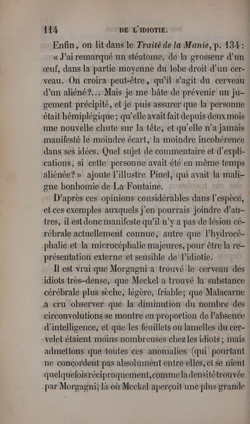 Enfin, on lit dans le Traité de la Manie, p: 134: «J'ai remarqué un stéatome, de la grosseur d’un œuf, dans la partie moyenne du lobe droit d'un cer- veau. On croira peut-être, qu’il s’agit du cerveau d’un aliéné?... Mais je me hâte de prévenir un ju- gement précipité, et je puis assurer que la personne était hémiplégique ; qu’elle avait fait depuis deux mois une nouvelle chute sur la tête, et qu'elle n’a jamais manifesté le moindre écart, la moindre incohérence dans ses idées. Quel sujet de commentaire et d'expli- cations, si cette personne avait été en mème temps aliénée?» ajoute l’illustre Pinel, qui avait la mali- one bonhomie de La Fontaine. D’après ces opinions considérables dans l'espèce, et ces exemples auxquels j'en pourrais joindre d’au- tres, il est donemanifeste qu’il n’y a pas de lésion cé- rébrale actuellement connue; autre que l’hydrocé- phalie et la microcéphalie majeures, pour être la re- présentation externe et sensible de Vidiotie. ÎL'est vrai que Morgagni a trouvé le cerveau des idiots très-dense, que Meckel a trouvé la substance cérébrale plus sèche, légère, friable; que Malacarne a cru ‘observer: que la diminution du nombre des circonvolutionsise montre en proportion de l'absence d'intelligence, et que les feuillets ou lamelles du cer- velet-étaient moins nombreuses chez les idiots ;.mais admettons que toutes ces anomalies (qui ponrtant ne concordent pas absolument entreelles, et se nient quelqueloisréciproquement,commeladensitétrouvée | par Morgagni, là où Meckel aperçoit une plus grande