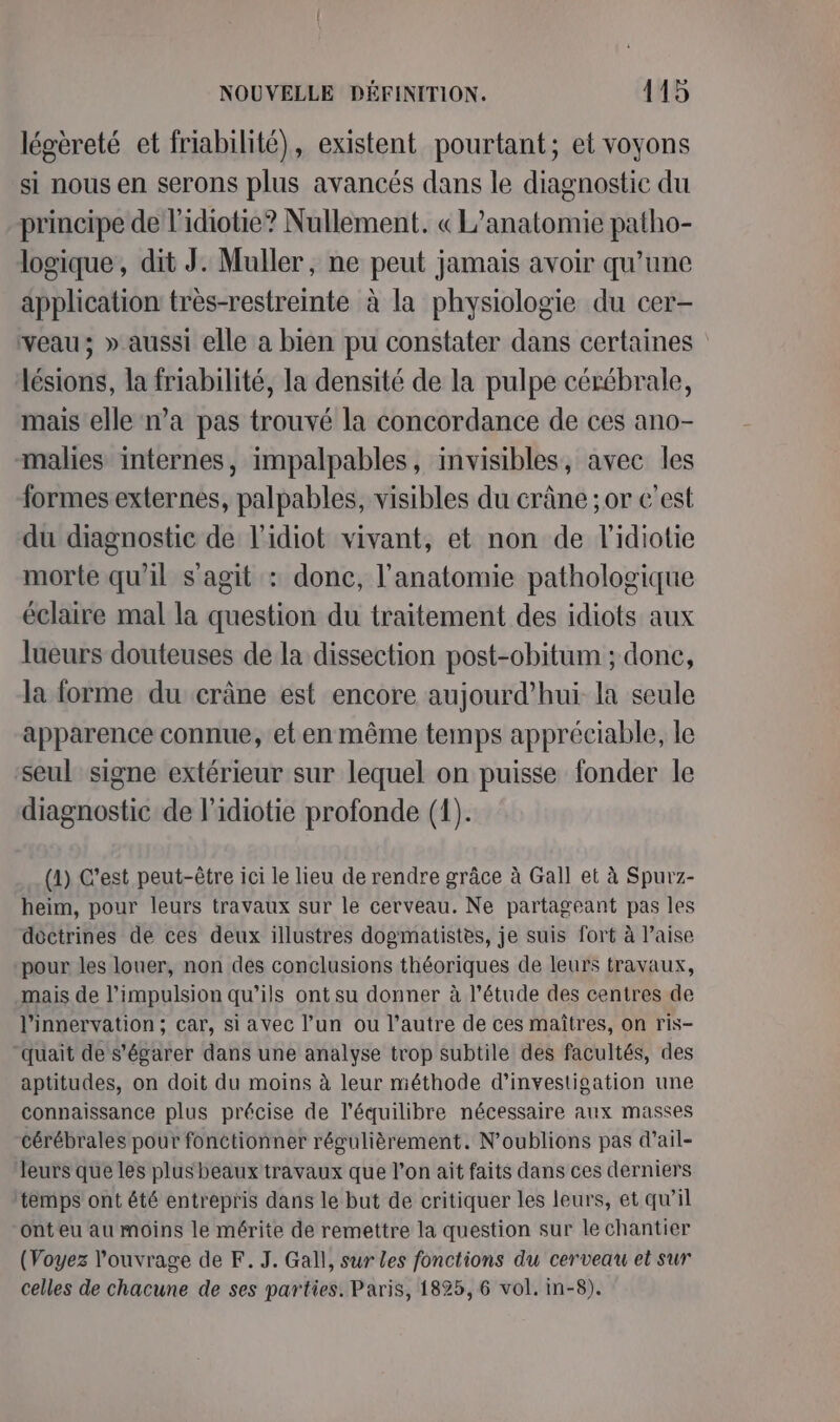 légèreté et friabilité), existent pourtant; et voyons si nous en serons plus avancés dans le diagnostic du principe de l'idiotie? Nullement. « L’anatomie patho- logique, dit J. Muller, ne peut jamais avoir qu’une application très-restreinte à la physiologie du cer- veau; » aussi elle a bien pu constater dans certaines lésions, la friabilité, la densité de la pulpe cérébrale, mais elle n’a pas trouvé la concordance de ces ano- malies internes, impalpables, invisibles, avec les formes externes, palpables, visibles du crâne ;or c'est du diagnostic de l'idiot vivant, et non de l'idiotie morte qu'il s'agit : donc, l'anatomie pathologique éclaire mal la question du traitement des idiots aux lueurs douteuses de la dissection post-obitum ; done, la forme du crâne est encore aujourd’hui la seule apparence connue, et en même temps appréciable, le seul signe extérieur sur lequel on puisse fonder le diagnostic de l’idiotie profonde (1). (1) C’est peut-être ici le lieu de rendre grâce à Gall et à Spurz- heim, pour leurs travaux sur le cerveau. Ne partageant pas les doctrines de ces deux illustres dogmatistes, je suis fort à l’aise pour les louer, non des conclusions théoriques de leurs travaux, mais de l'impulsion qu’ils ont su donner à l’étude des centres de l’innervation ; car, si avec l’un ou l’autre de ces maîtres, on ris- “quait de s'égarer dans une analyse trop subtile des facultés, des aptitudes, on doit du moins à leur méthode d'investigation une connaissance plus précise de l'équilibre nécessaire aux masses cérébrales pour fonctionner régulièrement. N'oublions pas d’ail- leurs que les plus beaux travaux que l’on ait faits dans ces derniers ‘temps ont été entrepris dans le but de critiquer les leurs, et qw’il onteu au moins le mérite de remettre la question sur le chantier (Voyez l'ouvrage de F. J. Gall, sur Les fonctions du cerveau et sur celles de chacune de ses parties. Paris, 1825, 6 vol. in-8).