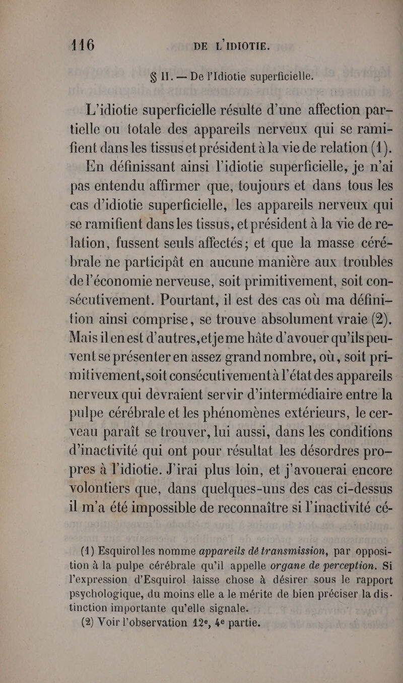 $ 11. — De l’Idiotie superficielle. L’idiotie superficielle résulte d’une affection par- tielle ou totale des appareils nerveux qui se rami- fient dans les tissus et président à la vie de relation (1). En définissant ainsi l’idiotie superficielle, je n'ai pas entendu affirmer que, toujours et dans tous les cas d’idiotie superficielle, les appareils nerveux qui se ramifient dans les tissus, et président à la vie de re- lation, fussent seuls affectés ; et que la masse céré- brale ne participât en aucune manière aux troubles de l’économie nerveuse, soit primitivement, soit con- sécutivement. Pourtant, il est des cas où ma défini- tion ainsi comprise, se trouve absolument vraie (2). Mais ilen est d’autres,etjeme hâte d’avouer qu’ils peu- vent se présenter en assez grand nombre, où, soit pri- mitivement,soit consécutivement à l’état des appareils nerveux qui devraient servir d’intermédiaire entre la pulpe cérébrale et les phénomènes extérieurs, le cer- veau paraît se trouver, lui aussi, dans les conditions d'inactivité qui ont pour résultat les désordres pro- pres à l'idiotie. J'irai plus loin, et j'avouerai encore volontiers que, dans quelques-uns des cas ci-dessus il m'a été impossible de reconnaître si l’inactivité cé- (1) Esquirol les nomme appareils dé transmission, par opposi- tion à la pulpe cérébrale qu’il appelle organe de perception. Si l'expression d’Esquirol laisse chose à désirer sous le rapport psychologique, du moins elle a le mérite de bien préciser la dis- tinction importante qu’elle signale. (2) Voir l'observation 12e, 4e partie.