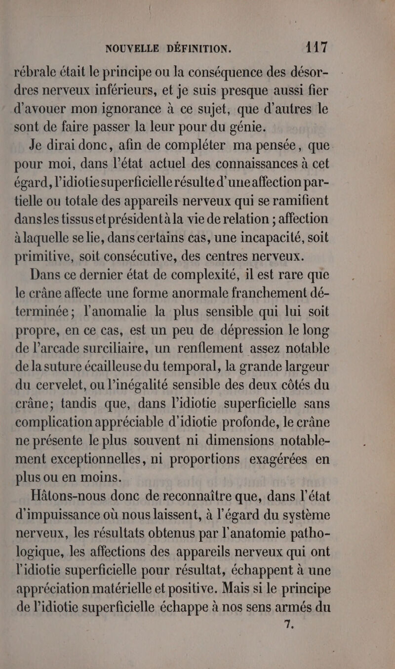 rébrale était le principe ou la conséquence des désor- dres nerveux inférieurs, et je suis presque aussi fier d'avouer mon ignorance à ce sujet, que d’autres le sont de faire passer la leur pour du génie. Je dirai donc, afin de compléter ma pensée, que pour moi, dans l’état actuel des connaissances à cet égard, l’idiotiesuperficielle résulte d'uneaffection par- tielle ou totale des appareils nerveux qui se ramifient dansles tissus et présidentà la vie de relation ; affection à laquelle se lie, dans certains cas, une incapacité, soit primitive, soit consécutive, des centres nerveux. Dans ce dernier état de complexité, il est rare que le crâne affecte une forme anormale franchement dé- terminée; l'anomalie la plus sensible qui lui soit propre, en ce cas, est un peu de dépression le long de l’arcade surciliaire, un renflement assez notable de la suture écailleuse du temporal, la grande largeur du cervelet, ou l'inégalité sensible des deux côtés du crâne; tandis que, dans l’idiotie superficielle sans complication appréciable d'idiotie profonde, le crâne ne présente le plus souvent ni dimensions notable- ment exceptionnelles, ni proportions exagérées en plus ou en moins. Hâtons-nous donc de reconnaître que, dans l’état d'impuissance où nous laissent, à l'égard du système nerveux, les résultats obtenus par l'anatomie patho- logique, les affections des appareils nerveux qui ont l'idiotie superficielle pour résultat, échappent à une appréciation matérielle et positive. Mais si le principe de l’idiotie superficielle échappe à nos sens armés du is: