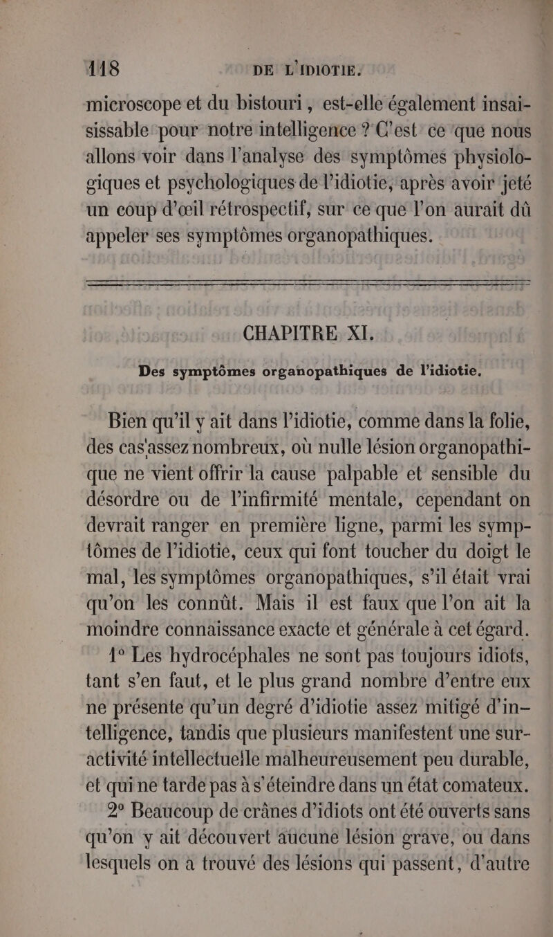 microscope et du bistouri, est-elle également insai- sissable pour notre intelligence ? C'est ce ‘que nous allons voir dans l’analyse des symptômes physiolo- giques et psychologiques de l’idiotie, après avoir jeté un coup d'œil rétrospectif, sur ce que l’on aurait dû appeler ses symptômes organopathiques. CHAPITRE XI. Des symptômes organopathiques de l’idiotie. Bien qu’il y ait dans l’idiotie, comme dans la folie, des cas'assez nombreux, où nulle lésion organopathi- que ne vient offrir la cause palpable et sensible du désordre ou de l’infirmité mentale, cependant on devrait ranger en première ligne, parmi les symp- tômes de l’idiotié, ceux qui font toucher du doigt le mal, les symptômes organopathiques, s’il était vrai qu'on les connüt. Mais il est faux que l’on ait la moindre connaissance exacte et générale à cet égard. 1° Les hydrocéphales ne sont pas toujours idiots, tant s’en faut, et le plus grand nombre d’entre eux ne présente qu’un degré d’idiotie assez mitigé d'in- telligence, tandis que plusieurs manifestent une sur- activité intellectueile malheureusement peu durable, et qui ne tarde pas à s éteindre dans un état comateux. 2° Beaucoup de crânes d’idiots ont été ouverts sans qu'on y ait découvert aucune lésion grave, ou dans lesquels on à trouvé des lésions qui passent, d'autre
