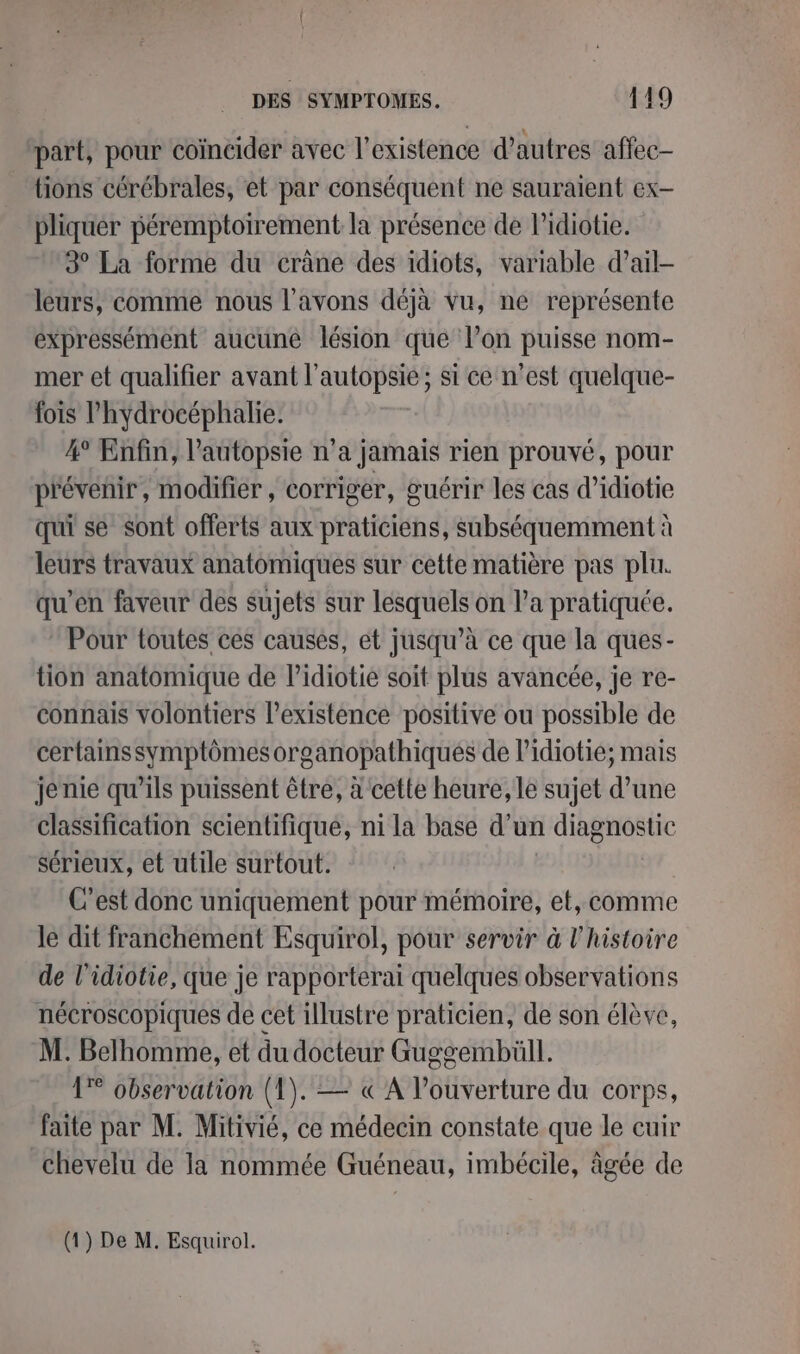 part, pour coïncider avec l'existence d’autres affec- tions cérébrales, et par conséquent ne sauraient ex- pliquer péremptoirement la présence de lidiotie. 3° La forme du crâne des idiots, variable d’ail- leurs, comme nous l'avons déjà vu, ne représente expressément aucune lésion que lon puisse nom- mer et qualifier avant l’autopsie; si ce n’est quelque- fois l’hydrocéphalie. 4° Enfin, l’autopsie n’a jamais rien prouvé, pour prévénir, modifier , corriger, guérir les cas d’idiotie qui se sont offerts aux praticiens, subséquemment à leurs travaux anatomiques sur cette matière pas plu. qu’en faveur des sujets sur lesquels on l’a pratiquée. Pour toutes ces causes, et jusqu’à ce que la ques- tion anatomique de l’idiotie soit plus avancée, je re- connais volontiers l'existence positive ou possible de certainssymptômes organopathiques de lidiotie; mais jenie qu’ils puissent être, à cette heure, le sujet d’une classification scientifique, ni la base d’un diagnostic sérieux, et utile surtout. C'est donc uniquement pour mémoire, et, comme le dit franchement Esquirol, pour servir à l'histoire de l’idiotie, que je rapporterai quelques observations nécroscopiques de cet illustre praticien, de son élève, M. Belhomme, et du docteur Guggembüll. 1° observation (1). — «A Pouverture du corps, faite par M. Mitivié, ce médecin constate que le cuir chevelu de la nommée Guéneau, imbécile, âgée de