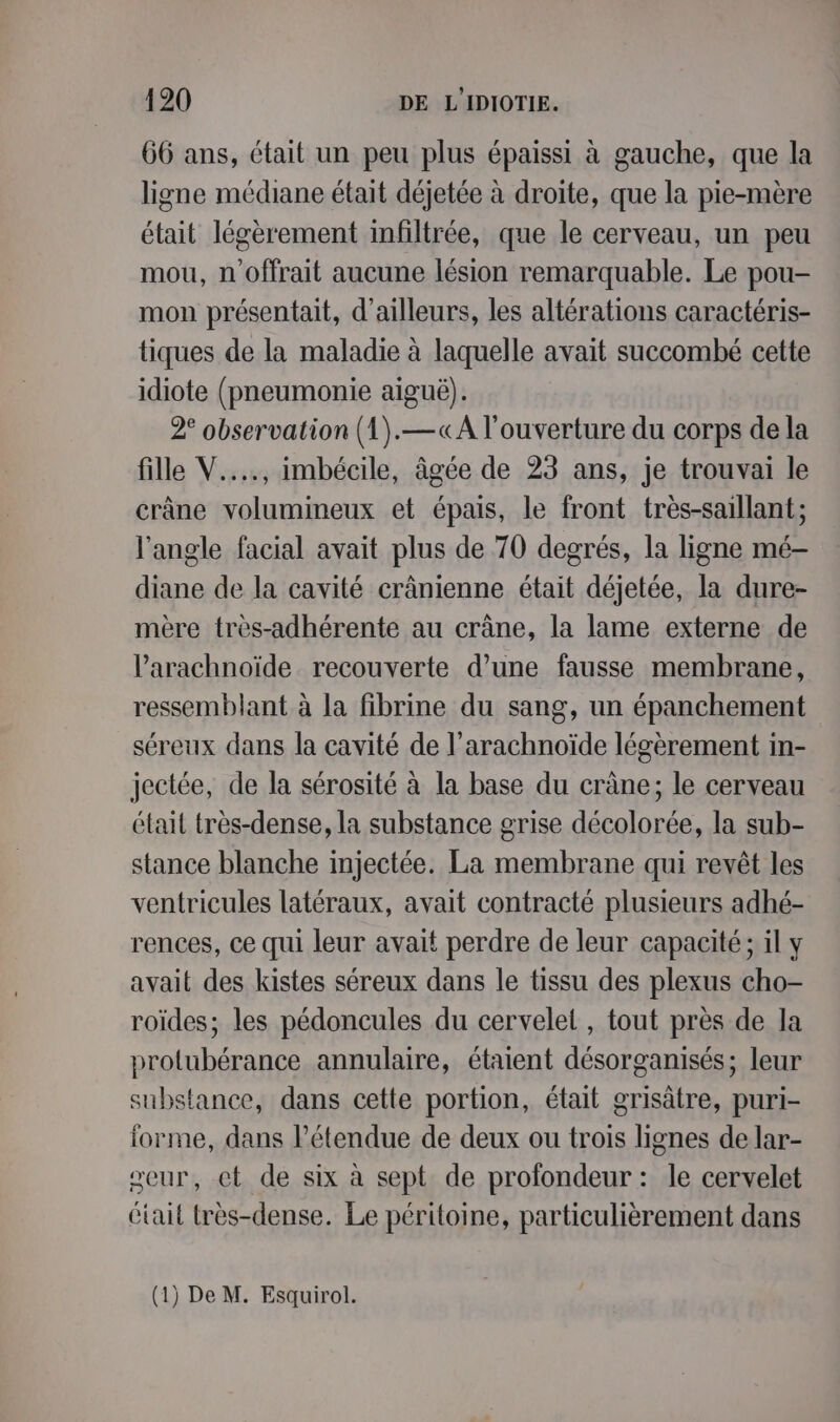66 ans, était un peu plus épaissi à gauche, que la ligne médiane était déjetée à droite, que la pie-mère était légèrement infiltrée, que le cerveau, un peu mou, n'offrait aucune lésion remarquable. Le pou- mon présentait, d’ailleurs, les altérations caractéris- tiques de la maladie à laquelle avait succombé cette idiote (pneumonie aiguë). 2° observation (1).—«A l'ouverture du corps de la fille V...., imbécile, âgée de 23 ans, je trouvai le crâne volumineux et épais, le front très-saillant; l'angle facial avait plus de 70 degrés, la ligne mé- diane de la cavité crânienne était déjetée, la dure- mère très-adhérente au crâne, la lame externe de Parachnoïde recouverte d’une fausse membrane, ressemblant à la fibrine du sang, un épanchement séreux dans la cavité de l’arachnoïde légèrement in- jectée, de la sérosité à la base du crâne; le cerveau était très-dense, la substance grise décolorée, la sub- stance blanche injectée. La membrane qui revêt les ventricules latéraux, avait contracté plusieurs adhé- rences, ce qui leur avait perdre de leur capacité; il y avait des kistes séreux dans le tissu des plexus cho- roïdes; les pédoncules du cervelet , tout près de la protubérance annulaire, étaient désorganisés; leur substance, dans cette portion, était grisâtre, puri- orme, dans l’étendue de deux ou trois lignes de lar- seur, et de six à sept de profondeur : le cervelet Gtait très-dense. Le péritoine, particulièrement dans