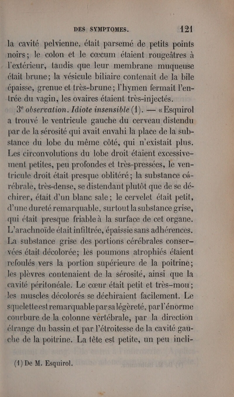 la cavité pelvienne, était parsemé de petits points noirs; le colon et le cœcum étaient rougeâtres à l'extérieur, tandis que leur membrane muqueuse était brune; la vésicule biliaire contenait de la bile épaisse, grenue et très-brune ; l'hymen fermait l’en- lrée du vagin, les ovaires étaient très-injectés. 3° observation. Idiote insensible (1). — «Esquirol a trouvé le ventricule gauche du cerveau distendu par de la sérosité qui avait envahi la place de la sub- stance du lobe du même côté, qui n'existait plus. Les circonvolutions du lobe droit étaient excessive- ment petites, peu profondes et très-pressées, le ven- tricule droit était presque oblitéré ; la substance cé- rébrale, très-dense, se distendant plutôt que de se dé- chirer, était d’un blanc sale; le cervelet était petit, d’une dureté remarquable, surtout la substance grise, qui était presque friable à la surface de cet organe. L’arachnoïde était infiltrée, épaissie sans adhérences. La substance grise des portions cérébrales conser- vées était décolorée; les poumons atrophiés étaient refoulés vers la portion supérieure de la poitrine; les plèvres contenaient de la sérosité, ainsi que la cavité péritonéale. Le cœur était petit et très-mou ; les muscles décolorés se déchiraient facilement. Le squeletteest remarquable par sa légèreté, par l'énorme courbure de la colonne vertébrale, par la direction étrange du bassin et par l’étroitesse de la cavité gau- che de la poitrine. La tête est petite, un peu incli-