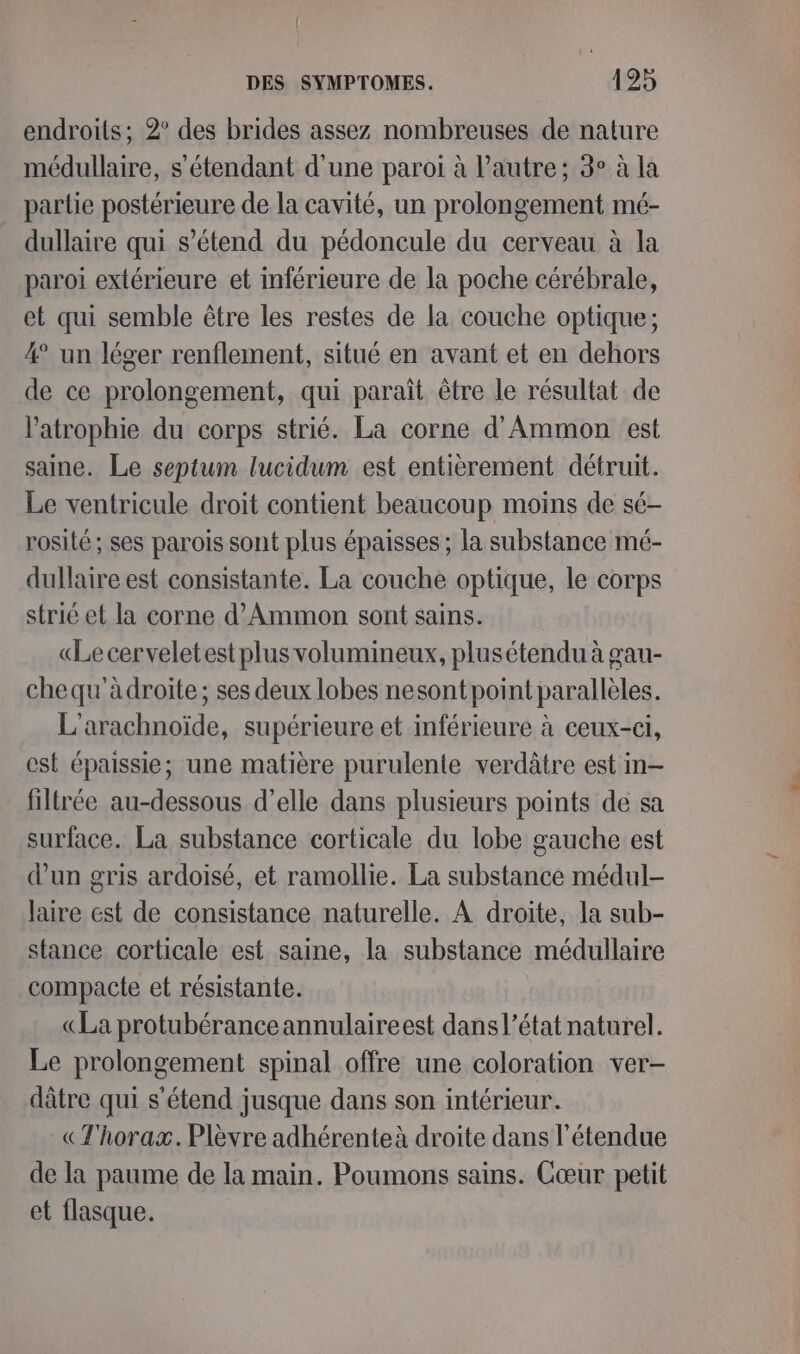 endroits; 2° des brides assez nombreuses de nature médullaire, s'étendant d'une paroi à l’autre; 3° à la partie postérieure de la cavité, un prolongement mé- dullaire qui s'étend du pédoncule du cerveau à la paroi extérieure et inférieure de la poche cérébrale, et qui semble être les restes de la couche optique; 4 un léger renflement, situé en avant et en dehors de ce prolongement, qui paraît être le résultat de l’atrophie du corps strié. La corne d’Ammon est saine. Le septum lucidum est entièrement détruit. Le ventricule droit contient beaucoup moins de sé- rosité ; ses parois sont plus épaisses ; la substance mé- dullaire est consistante. La couche optique, le corps strié et la corne d’Ammon sont sains. «Le cerveletest plus volumineux, plusétendu à gau- chequ'àdroite; ses deux lobes nesont point parallèles. L'arachnoïde, supérieure et inférieure à ceux-ci, est épaissie; une matière purulente verdâtre est in- filtrée au-dessous d’elle dans plusieurs points de sa surface. La substance corticale du lobe gauche est d’un gris ardoisé, et ramollie. La substance médul- laire est de consistance naturelle. À droite, la sub- stance corticale est saine, la substance médullaire compacte et résistante. «La protubéranceannulaireest dans l’état naturel. Le prolongement spinal offre une coloration ver- dâtre qui s'étend jusque dans son intérieur. «Thorax. Plèvre adhérenteà droite dans l'étendue de la paume de la main. Poumons sains. Cœur petit et flasque.