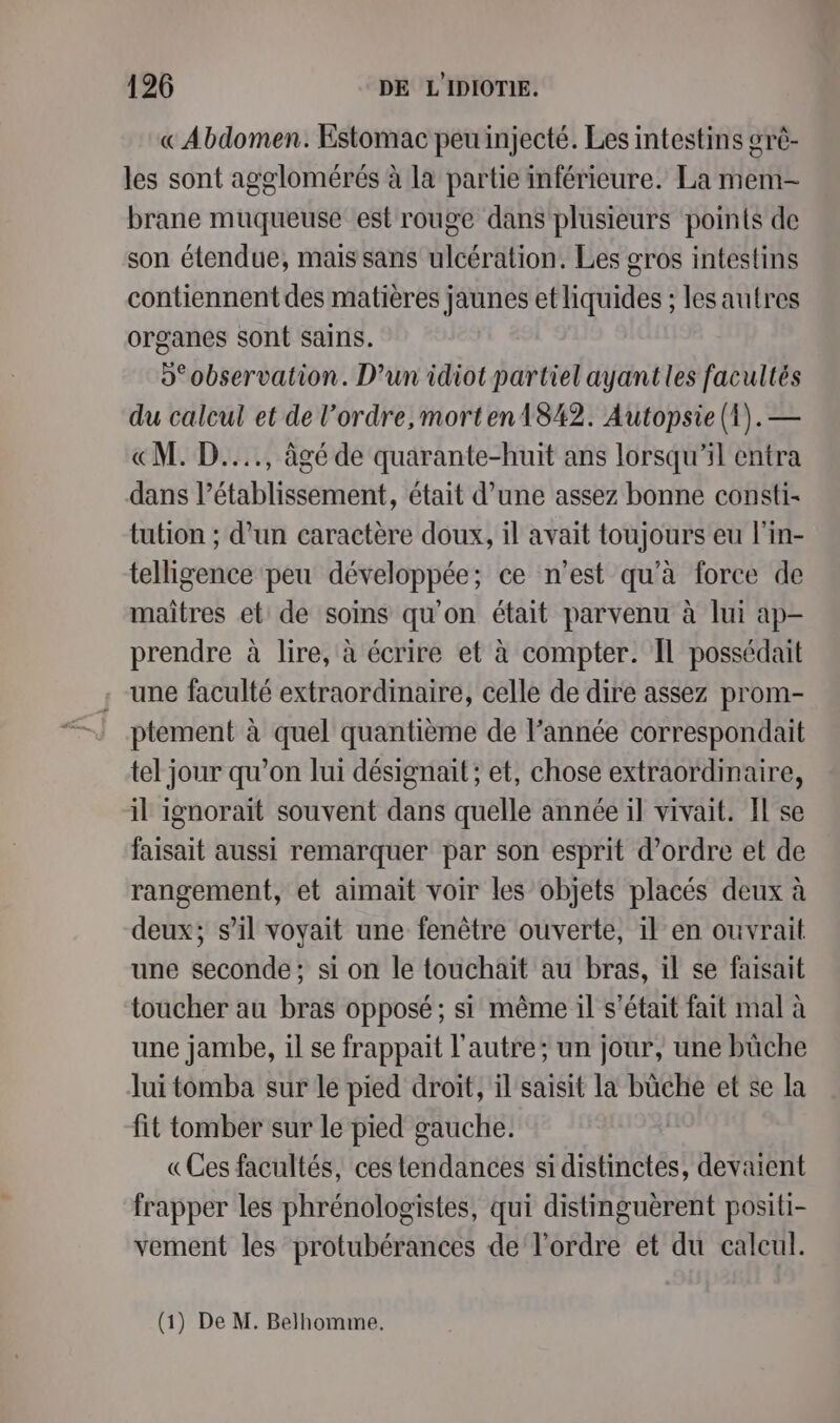 «Abdomen. Estomac peu injecté. Les intestins orè- les sont agglomérés à la partie inférieure. La mem- brane muqueuse est rouge dans plusieurs points de son étendue, mais sans ulcération. Les gros intestins contiennent des matières jaunes et liquides ; les autres organes sont sains. o° observation. D’un idiot partiel ayant les facultés du calcul et de l’ordre, morten 1842. Autopsie (1).— «M. D...., âgé de quarante-huit ans lorsqu'il entra dans l'établissement, était d’une assez bonne consti- tution ; d’un caractère doux, il avait toujours eu l'in- telligence peu développée; ce n'est qu'à force de maîtres et de soins qu'on était parvenu à lui ap- prendre à lire, à écrire et à compter. Il possédait une faculté extraordinaire, celle de dire assez prom- ptement à quel quantième de l’année correspondait tel jour qu’on lui désignait; et, chose extraordinaire, il ignoraït souvent dans quelle année il vivait. Il se faisait aussi remarquer par son esprit d'ordre et de rangement, et aimait voir les objets placés deux à deux; s’il voyait une fenêtre ouverte, il en ouvrait une seconde; si on le touchait au bras, il se faisait toucher au bras opposé; si même il s'était fait mal à une jambe, il se frappait l'autre; un jour, une bûche lui tomba sur le pied droit, il saisit la bûche et se la fit tomber sur le pied gauche. «Ces facultés, ces tendances si distinctes, devaient frapper les phrénologistes, qui distinguèrent positi- vement les protubérances de l'ordre et du calcul.