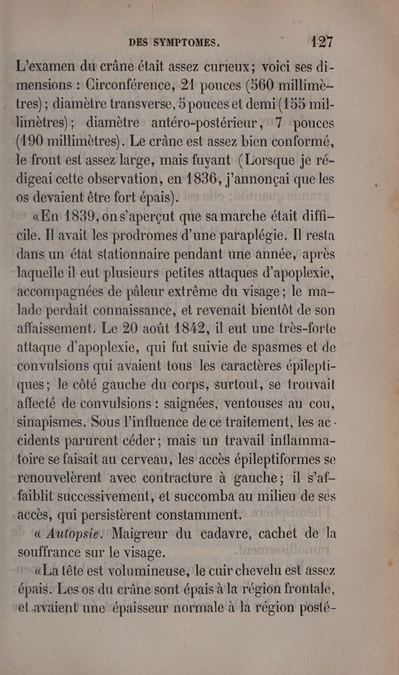L'examen du crâne était assez curieux; voici ses di- mensions : Circonférence, 21 pouces (560 millimè- tres) ; diamètre transverse, 5 pouces et demi (155 mil- limètres); diamètre antéro-postérieur, ‘7 pouces (190 millimètres). Le crâne est assez bien conformé, le front est assez large, mais fuyant (Lorsque je ré- digeai cette observation, en 1836, j'annonçai que les os devaient être fort épais). «ŒEn 1839, ons’aperçut que sa marche était diffi- cile. Il avait les prodromes d’une paraplégie. Il resta dans un état stationnaire pendant une année, après laqueîle il eut plusieurs petites attaques d'apoplexie, accompagnées de pâleur extrême du visage; le ma- lade perdait connaissance, et revenait bientôt de son affaissement. Le 20 août 1842, il eut une très-forte attaque d’apoplexie, qui fut suivie de spasmes et de convulsions qui avaient tous les caractères épilepti- ques; le côté gauche du corps, surtout, se {rouvait affecté de convulsions : saignées, ventouses au cou, sinapismes. Sous l’influence de ce traitement, les ac cidents parurent céder; mais un travail inflamma- toire se faisait au cerveau, les accès épileptiformes se renouvelèrent avec contracture à gauche; il s’af- faiblit successivement, et succomba au milieu de ses accès, qui persistèrent constamment. « Autopsie. Maigreur du cadavre, cachet de la souffrance sur le visage. «La tête est volumineuse, le cuir chevelu est assez épais. Les os du crâne sont épais à la région frontale, et.avaient une ‘épaisseur normale à la région posté-