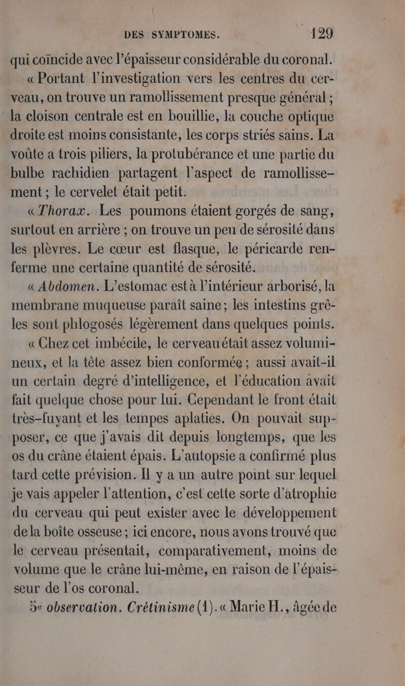 qui coïncide avec l'épaisseur considérable du coronal. « Portant l’investigation vers les centres du cer- veau, on trouve un ramollissement presque général ; la cloison centrale est en bouillie, la couche optique droite est moins consistante, les corps striés sains. La voûte a trois piliers, la protubérance et une partie du bulbe rachidien partagent l’aspect de ramollisse- ment ; le cervelet était petit. «Thorax. Les poumons étaient gorgés de sang, surtout en arrière ; on trouve un peu de sérosité dans les plèvres. Le cœur est flasque, le péricarde ren- ferme une certaine quantité de sérosité. « Abdomen. L’estomac est à l’intérieur arborisé, la membrane muqueuse paraît saine; les intestins grè- les sont phlogosés légèrement dans quelques points. « Chez cet imbécile, le cerveauétait assez volumi- neux, et la tête assez bien conformée ; aussi avait-il un certain degré d'intelligence, et l'éducation avait fait quelque chose pour lui. Cependant le front était très-fuyant et les tempes aplaties. On pouvait sup- poser, ce que j avais dit depuis longtemps, que les os du cràne étaient épais. L’autopsie a confirmé plus tard cette prévision. Îl y a un autre point sur lequel je vais appeler l'attention, c’est cette sorte d’atrophie du cerveau qui peut exister avec le développement de la boîte osseuse ; ici encore, nous avons trouvé que le cerveau présentait, comparativement, moins de volume que le crâne lui-même, en raison de l'épais- seur de l'os coronal. De observation. Crétinisme (1).« Marie H., âgée de Ta.