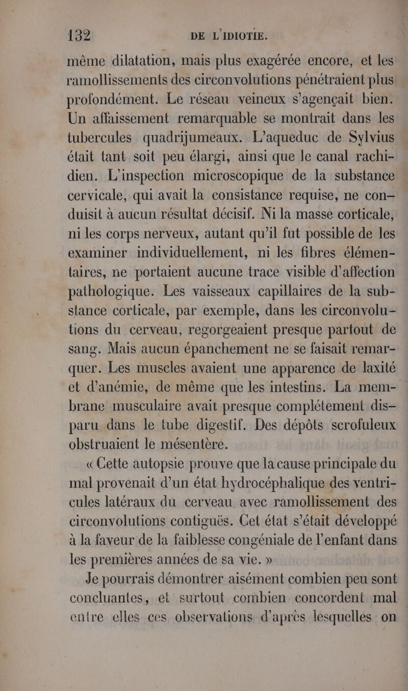 même dilatation, mais plus exagérée encore, et les ramollissements des circonvolutions pénétraient plus profondément. Le réseau veineux s’agençait bien. Un affaissement remarquable se montrait dans les tubercules quadrijumeaux. L’aqueduc de Sylvius élait tant soit peu élargi, ainsi que le canal rachi- dien. L'inspection microscopique de la substance cervicale, qui avait la consistance requise, ne con- duisit à aucun résultat décisif. Ni la masse corticale, ni les corps nerveux, autant qu'il fut possible de les examiner individuellement, ni les fibres élémen- taires, ne portaient aucune trace visible d'affection pathologique. Les vaisseaux capillaires de la sub- slance corticale, par exemple, dans les circonvolu- tions du cerveau, regorgeaient presque partout de sang. Mais aucun épanchement ne se faisait remar- quer. Les muscles avaient une apparence de laxité et d’anémie, de même que les intestins. La mem- brane musculaire avait presque complétement dis- paru dans le tube digestif. Des dépôts scrofuleux obstruaient le mésentere. «Cette autopsie prouve que la cause principale du mal provenait d’un état hydrocéphalique des ventri- cules latéraux du cerveau avec ramollissement des circonvolutions contiguës. Cet état s’était développé à la faveur de la faiblesse congéniale de l’enfant dans les premières années de sa vie. » Je pourrais démontrer aisément combien peu sont concluantes, et surtout combien concordent mal entre elles ces observations d'après lesquelles on