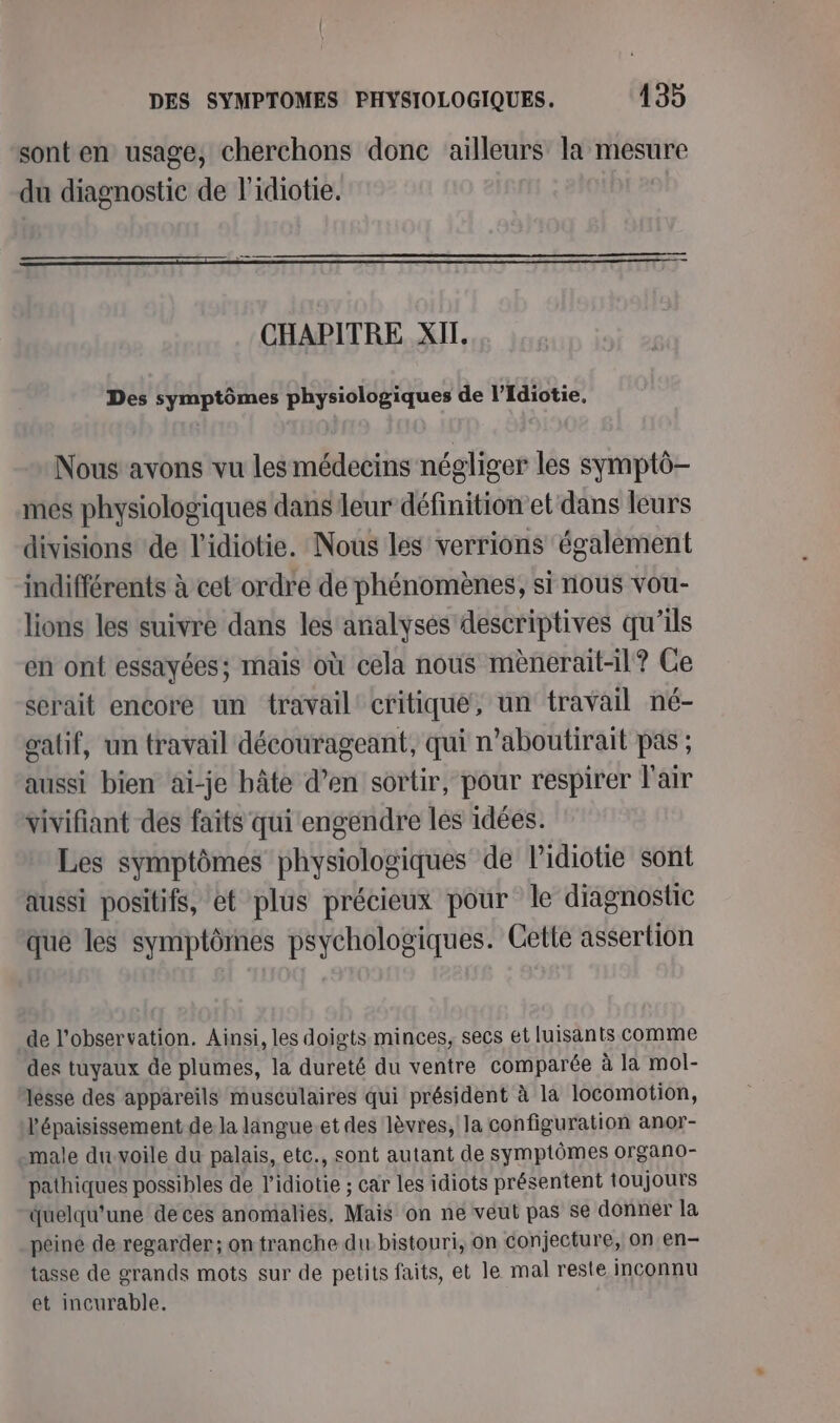 sont en usage, cherchons donc ailleurs la mesure du diagnostic de l'idiotie. CHAPITRE XII. Des symptômes physiologiques de l’Idiotie. Nous avons vu les médecins négliger les symptô- més physiologiques dans leur définitionet dans leurs divisions de l’'idiotie. Nous les verrions également indifférents à cet ordre de phénomènes, si nous vou- lions les suivre dans les analyses descriptives qu'ils en ont essayées; mais où cela nous mènerait-11? Ce serait encore un travail’ critique, un travail né- gatif, un travail décourageant, qui n’aboutirait pas ; aussi bien ai-je hâte d’en sortir, pour respirer l'air vivifiant des faits qui engendre les idées. Les symptômes physiologiques de lidiotie sont aussi positifs, et plus précieux pour le diagnostic que les symptômes psychologiques. Cette assertion de l'observation. Ainsi, les doigts minces, secs et luisants comme des tuyaux de plumes, la dureté du ventre comparée à la mol- lesse des appareils musculaires qui président à la locomotion, l'épaisissement de la langue.et des lèvres, la configuration anor- male du-voile du palais, etc., sont autant de symptômes organo- pathiques possibles de l’idiotie ; car les idiots présentent toujours quelqu'une de ces anomalies, Mais on ne veut pas se donner la péiné de regarder; on tranche du. bistouri, on conjecture, on en- tasse de grands mots sur de petits faits, et le mal reste inconnu et incurable.