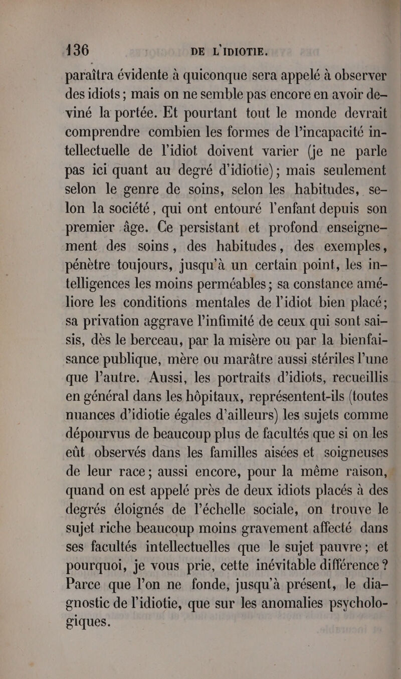 paraîtra évidente à quiconque sera appelé à observer des idiots ; mais on ne semble pas encore en avoir de- viné la portée. Et pourtant tout le monde devrait comprendre combien les formes de l’incapacité in- tellectuelle de l'idiot doivent varier (je ne parle pas iei quant au degré d'idiotie); mais seulement selon le genre de soins, selon les habitudes, se- lon la société, qui ont entouré l’enfant depuis son ment des soins, des habitudes, des exemples, pénètre toujours, jusqu'à un certain point, les in telligences les moins perméables ; sa constance amé- liore les conditions mentales de l’idiot bien placé; sa privation aggrave l’infimité de ceux qui sont sai- sis, dès le berceau, par la misère ou par la bienfai- sance publique, mère ou marâtre aussi stériles lune que l’autre. Aussi, les portraits d’idiots, recueillis en général dans les hôpitaux, représentent-ils (toutes nuances d’idiotie égales d’ailleurs) les sujets comme dépourvus de beaucoup plus de facultés que si on les eût observés dans les familles aisées et soigneuses quand on est appelé près de deux idiots placés à des degrés éloignés de l'échelle sociale, on trouve le sujet riche beaucoup moins gravement affecté dans ses facultés intellectuelles que le sujet pauvre; et pourquoi, je vous prie, cette inévitable différence ? Parce que l’on ne fonde, jusqu'à présent, le dia- gnostic de l’idiotie, que sur les anomalies psycholo- giques.