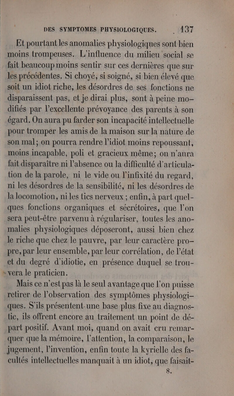 Et pourtant les anomalies physiologiques sont bien _ moins trompeuses. L'influence du milieu social se fait beaucoup moins sentir sur ces dernières que sur les précédentes. Si choyé, si soigné, si bien élevé que soit un idiot riche, les désordres de ses fonctions ne disparaissent pas, et je dirai plus, sont à peine mo- difiés par l'excellente prévoyance des parents à son égard. On aura pu farder son incapacité intellectuelle pour tromper les amis de la maison sur la nature de son mal; on pourra rendre l’idiot moins repoussant, moins incapable, poli et gracieux même; on n'aura fait disparaître ni l'absence ou la difficulté d’articula- tion de la parole, ni le vide ou l’infixité du regard, ni les désordres de la sensibilité, ni les désordres de la locomotion, ni les tics nerveux ; enfin, à part quel- ques fonctions organiques et sécrétoires, que l’on sera peut-être parvenu à régulariser, toutes les ano- malies physiologiques déposeront, aussi bien chez le riche que chez le pauvre, par leur caractère pro- pre, par leur ensemble, par leur corrélation, de l’état et du degré d'idiotie, en présence duquel se trou- * vera le praticien. Mais ce n’est pas là le seul avantage que l’on puisse retirer de l’observation des symptômes physiologi- ques. S'ils présentent-une base plus fixe au diagnos- lie, ils offrent encore au traitement un point de dé- part positif. Avant moi, quand on avait cru remar- quer que la mémoire, l'attention, la comparaison, le jugement, l’invention, enfin toute la kyrielle des fa- cultés intellectuelles manquait à un idiot, que faisait- 8.