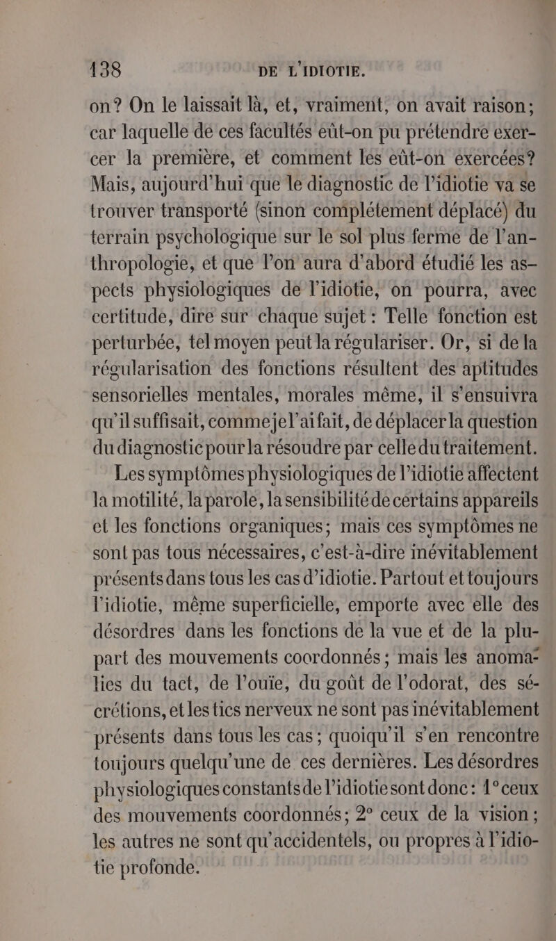 on? On le laissait là, et, vraiment, on avait raison; car laquelle de ces facultés eût-on pu prétendre exer- cer la première, et comment les eût-on exercées? Mais, aujourd’hui que le diagnostic de l’idiotie va se trouver transporté {sinon complétement déplacé) du terrain psychologique sur le sol plus ferme de l’an- thropologie, et que Pon aura d'abord étudié les as- pects physiologiques de l'idiotie, on pourra, avec certitude, dire sur chaque sujet : Telle fonction est perturbée, tel moyen peut la régulariser. Or, si de la régularisation des fonctions résultent des aptitudes sensorielles mentales, morales même, il s’ensuivra qu'ilsuffisait, commejel’aifait, de déplacer la question du diagnostic pour la résoudre par celledu traitement. Les symptômes physiologiques de l’idiotie affectent la motilité, la parole, lasensibilité de certains appareils et les fonctions organiques; mais ces symptômes ne sont pas tous nécessaires, c'est-à-dire névitablement présents dans tous les cas d’idiotie. Partout et toujours lidiotie, même superficielle, emporte avec elle des désordres dans les fonctions de la vue et de la plu- part des mouvements coordonnés ; mais les anoma lies du tact, de l’ouie, du goût de l’odorat, des sé- crétions, et les tics nerveux ne sont pas inévitablement présents dans tous les cas; quoiqu'il s’en rencontre toujours quelqu'une de ces dernières. Les désordres physiologiques constantsde l’idiotiesont donc: 1° ceux des mouvements coordonnés ; 2° ceux de la vision; les autres ne sont qu'accidentels, ou propres à l'idio- tie profonde.