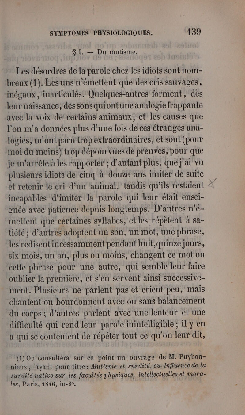 SI. — Du mutisme. Les désordres de la parole chez les idiots sont nom- breux (1). Les uns n’émettent que des cris sauvages, inégaux , inarticulés. Quelques-autres forment, dès leur naïssance, dés sonsquiontune analogie frappante avec la voix de’ certains animaux; et les causes que l'on m'a données plus d’une fois de ces étranges ana- logies, m'ont paru trop extraordinaires, ét sont (pour moi du moins) trop dépourvues de preuves, pour que je m'arrête à les rapporter ; d'autant plus, que j'ai vn plusieurs idiots de cinq à douze ans imiter de suite incapables d’imitér la parole qui leur était ensei- née avec patience depuis longtemps. D’autres n’é- mettent que certaines syllabes, et les répètent à sa- tiété ; d’autres adoptent un son, un mot, une phrase, les redisent incessamment pendant huit, quinze jours, six mois, un an, plus ou moins, changent ce mot ou cette phrase pour une autre, qui semble leur faire oublier la première, et s'en servent ainsi successive- ment. Plusieurs ne parlent pas et crient peu, mais chantent ou bourdonnent avec ou sans balancement du corps ; d’autres parlent avec une lenteur et une difficulté qui rend leur parole inintelligible ; il y en a qui se contentent de répéter tout ce qu'on leur dit, (1) On consultera sur ce point un ouvrage de M. Puybon- nieux, ayant pour titre: Mutisme et surdité, ou: Influence de la surdité native sur les facultés physiques, intellectuelles et mora- les, Paris, 1846, in-8°,