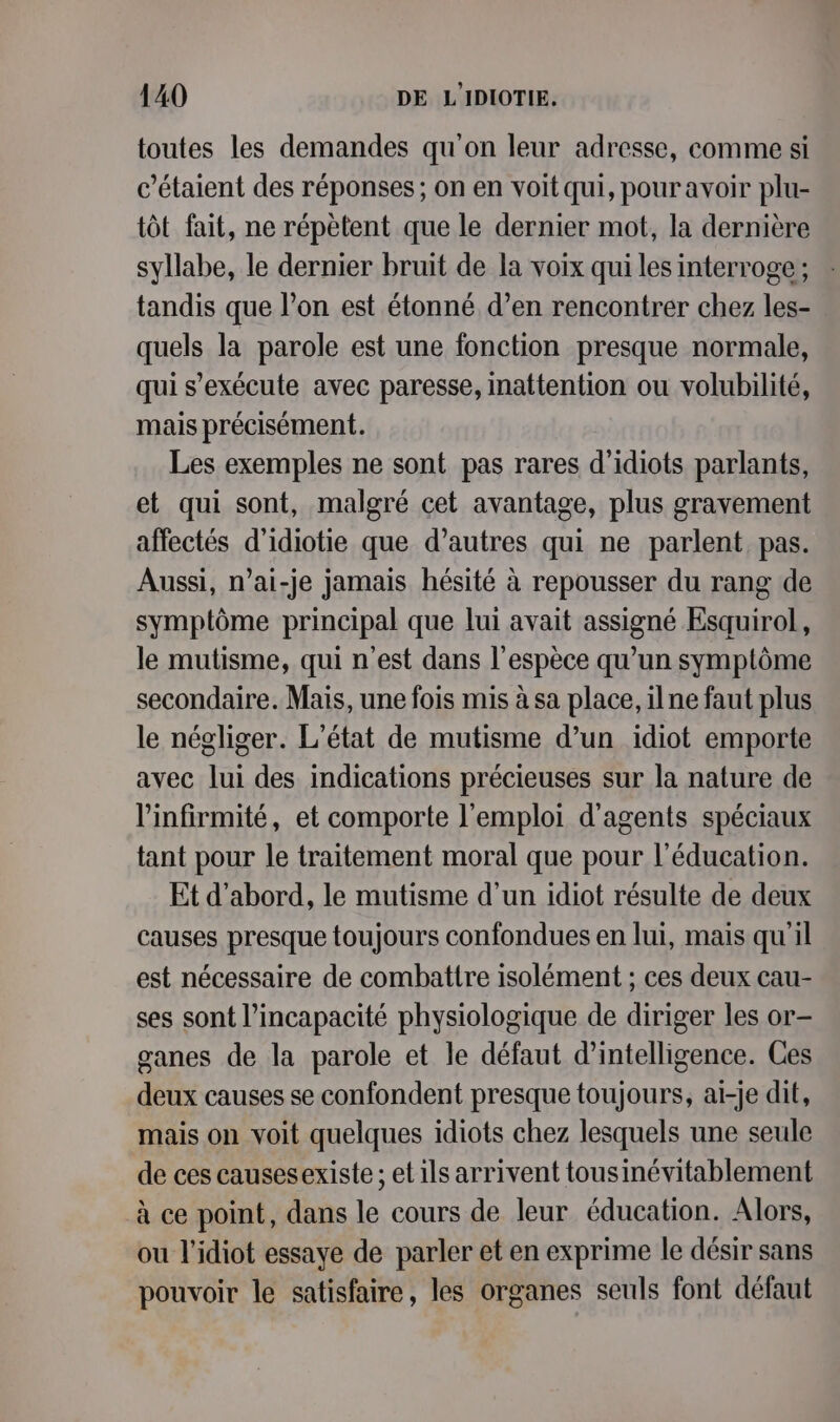 toutes les demandes qu'on leur adresse, comme si c’étaient des réponses; on en voit qui, pour avoir plu- tôt fait, ne répètent que le dernier mot, la dernière syllabe, le dernier bruit de la voix qui les interroge; tandis que l’on est étonné d’en rencontrer chez les- quels la parole est une fonction presque normale, qui s'exécute avec paresse, inattention ou volubilité, mais précisément. Les exemples ne sont pas rares d’idiots parlants, et qui sont, malgré cet avantage, plus gravement affectés d’idiotie que d’autres qui ne parlent pas. Aussi, n’ai-je jamais hésité à repousser du rang de symptôme principal que lui avait assigné Esquirol, le mutisme, qui n’est dans l'espèce qu’un symptôme secondaire. Mais, une fois mis à sa place, ilne faut plus le négliger. L'état de mutisme d’un idiot emporte avec lui des indications précieuses sur la nature de l'infirmité, et comporte l'emploi d'agents spéciaux tant pour le traitement moral que pour l'éducation. Et d’abord, le mutisme d’un idiot résulte de deux causes presque toujours confondues en lui, mais qu'il est nécessaire de combattre isolément ; ces deux cau- ses sont l'incapacité physiologique de diriger les or- ganes de la parole et le défaut d'intelligence. Ces deux causes se confondent presque toujours, ai-je dit, mais on voit quelques idiots chez lesquels une seule de ces causesexiste ; etils arrivent tousinévitablement à ce point, dans le cours de leur éducation. Alors, ou l’idiot essaye de parler et en exprime le désir sans pouvoir le satisfaire, les organes seuls font défaut