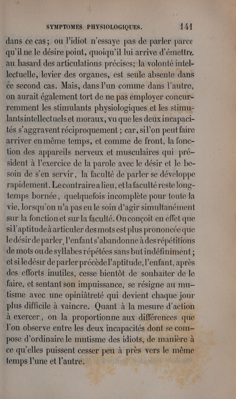 dans ce cas; ou Pidiot n’essaye pas de parler parce qu'il ne le désire point, quoiqu'il lui arrive d'émettre, au hasard des articulations précises; la volonté intel- lectuelle, levier des organes, est seule absente dans ce second cas. Mais, dans l’un comme dans l’autre, on aurait également tort de ne pas employer concur- remment les stimulants physiologiques et les stimu- lantsintellectuels et moraux, vu que les deux incapaci- tés s'aggravent réciproquement ; car, sil’on peut faire arriver enmême temps, et comme de front, la fonc- tion des appareils nerveux et musculaires qui pré- sident à l’exercice de la parole avec le désir et le be- soin de s’en servir, la faculté de parler se développe rapidement. Lecontrairea lieu, etla faculté reste long- temps bornée, quelquefois incomplète pour toute la vie, lorsqu'on n’a pas eu le soin d’agir simultanément sur la fonction et sur la faculté. On conçoit en effet que sil’aptitudeà articuler des mots est plus prononcée que ledésir deparler, enfant s’abandonne à desrépétitions de mots oudesyllabes répétées sans but indéfiniment ; et si le désir de parler précède l'aptitude, enfant, après des efforts inutiles, cesse bientôt de souhaiter de le faire, et sentant son impuissance, se résigne au mu- tisme avec une opiniâtreté qui devient chaque jour plus difficile à vaincre. Quant à la mesure d'action à exercer, on la proportionne aux différences que l’on observe entre les deux incapacités dont se com- pose d'ordinaire le mutisme des idiots, de manière à ce qu'elles puissent cesser peu à près vers le même temps l’une et l’autre.