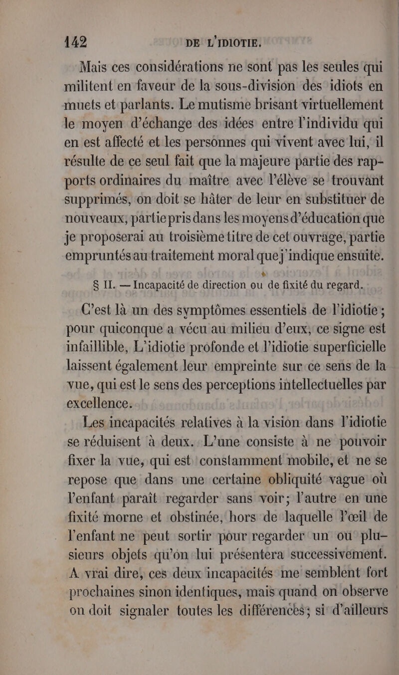 Mais ces considérations ne sont pas les seules qui militent en faveur de la sous-division des idiots en muets et parlants. Le mutisme brisant virtuellement le moyen d’échange des idées entre l'individu qui en est affecté et les personnes qui vivent avec lui, il résulte de ce seul fait que la majeure partie des rap- ports ordinaires du maître avec l'élève se trouvant supprimés, on doit se hâter de leur en substituer de nouveaux, partie pris dans les moyens d'éducation que je proposerai au troisième titre de cet ouvrage, partie empruntésau traitement moral quej mdique ensuite. + &amp; II. — Incapacité de direction ou de fixité du regard. C’est là un des symptômes essentiels de l’idiotie ; pour quiconque à vécu au milieu d’eux, ce signe est infaillible, L'idiotie profonde et l’idiotie superficielle laissent également leur empreinte sur ce sens de la vue, qui est le sens des perceptions intellectuelles par excellence. Les incapacités relatives à la vision dans l’idiotie se réduisent à deux. L'une consiste à ne pouvoir fixer la vue, qui est constamment mobile, et ne se repose que dans une certaine obliquité vague où l'enfant paraît regarder sans voir; l’autre en une fixité morne et obstinée, hors de laquelle lœil de l'enfant ne peut sortir pour regarder un où plu- sieurs objets qu’on lui présentera successivement. À vrai dire, ces deux incapacités me semblent fort prochaines sinon identiques, mais quand on observe | on doit signaler toutes les différences; si d’ailleurs