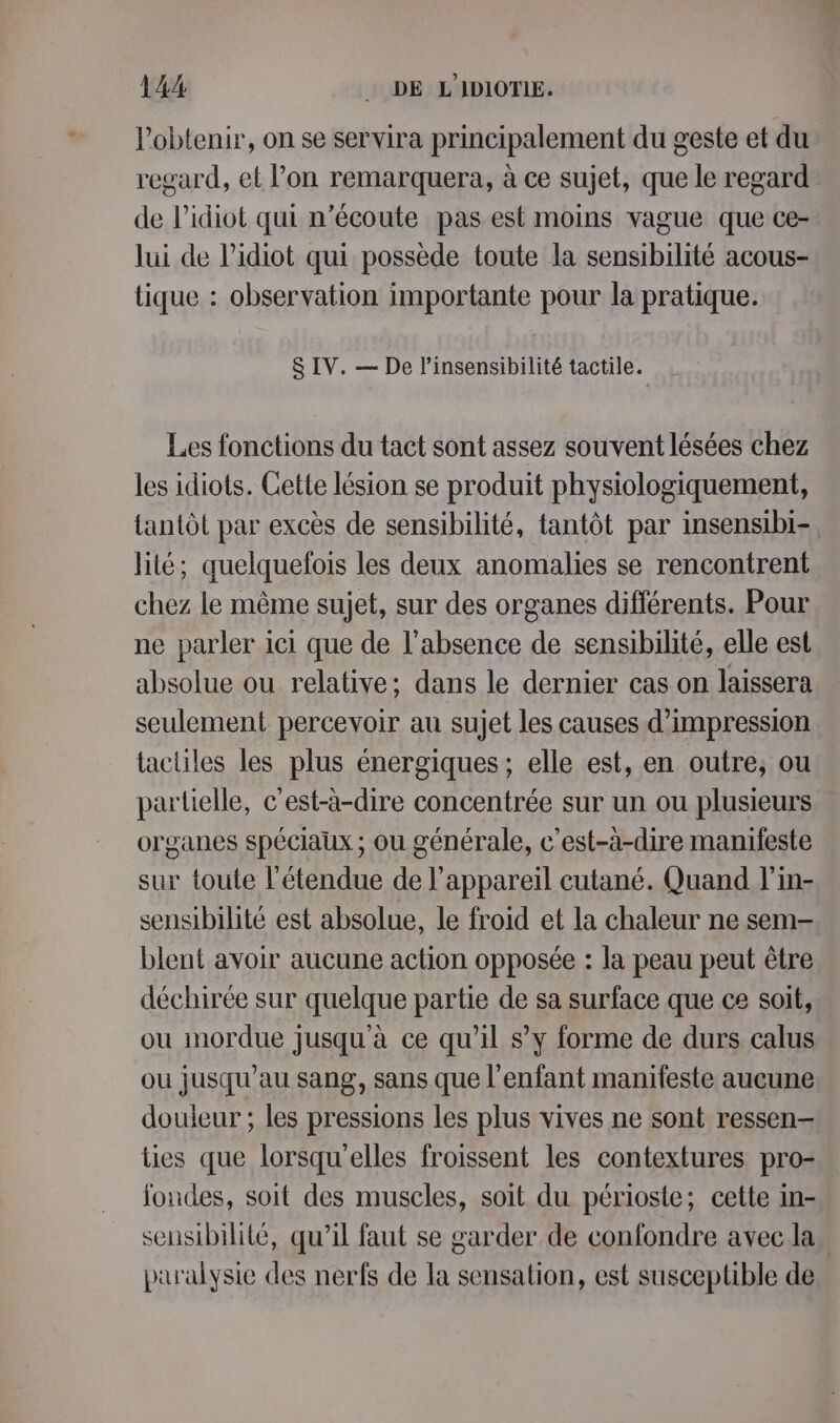 l'obtenir, on se servira principalement du geste et du regard, et l’on remarquera, à ce sujet, que le regard de l’idiot qui n’écoute pas est moins vague que ce- lui de l’idiot qui possède toute la sensibilité acous- tique : observation importante pour la pratique. 8 IV. — De l’insensibilité tactile. Les fonctions du tact sont assez souvent lésées chez les idiots. Cette lésion se produit physiologiquement, tantôt par excès de sensibilité, tantôt par insensibi- lité; quelquefois les deux anomalies se rencontrent chez le même sujet, sur des organes différents. Pour ne parler ici que de l'absence de sensibilité, elle est absolue ou relative; dans le dernier cas on laissera seulement percevoir au sujet les causes d'impression tactiles les plus énergiques; elle est, en outre, ou partielle, c'est-à-dire concentrée sur un ou plusieurs organes spéciaux ; ou générale, c'est-à-dire manifeste sur toute l'étendue de l'appareil cutané. Quand l'in- sensibilité est absolue, le froid et la chaleur ne sem- blent avoir aucune action opposée : la peau peut être déchirée sur quelque partie de sa surface que ce soit, ou mordue jusqu'à ce qu'il s’y forme de durs calus ou jusqu'au sang, sans que l'enfant manifeste aucune douleur ; les pressions les plus vives ne sont ressen— ties que lorsqu'elles froissent les contextures pro- ondes, soit des muscles, soit du périoste; cette in- sensibilité, qu’il faut se garder de confondre avec la. paralysie des nerfs de la sensation, est susceptible de