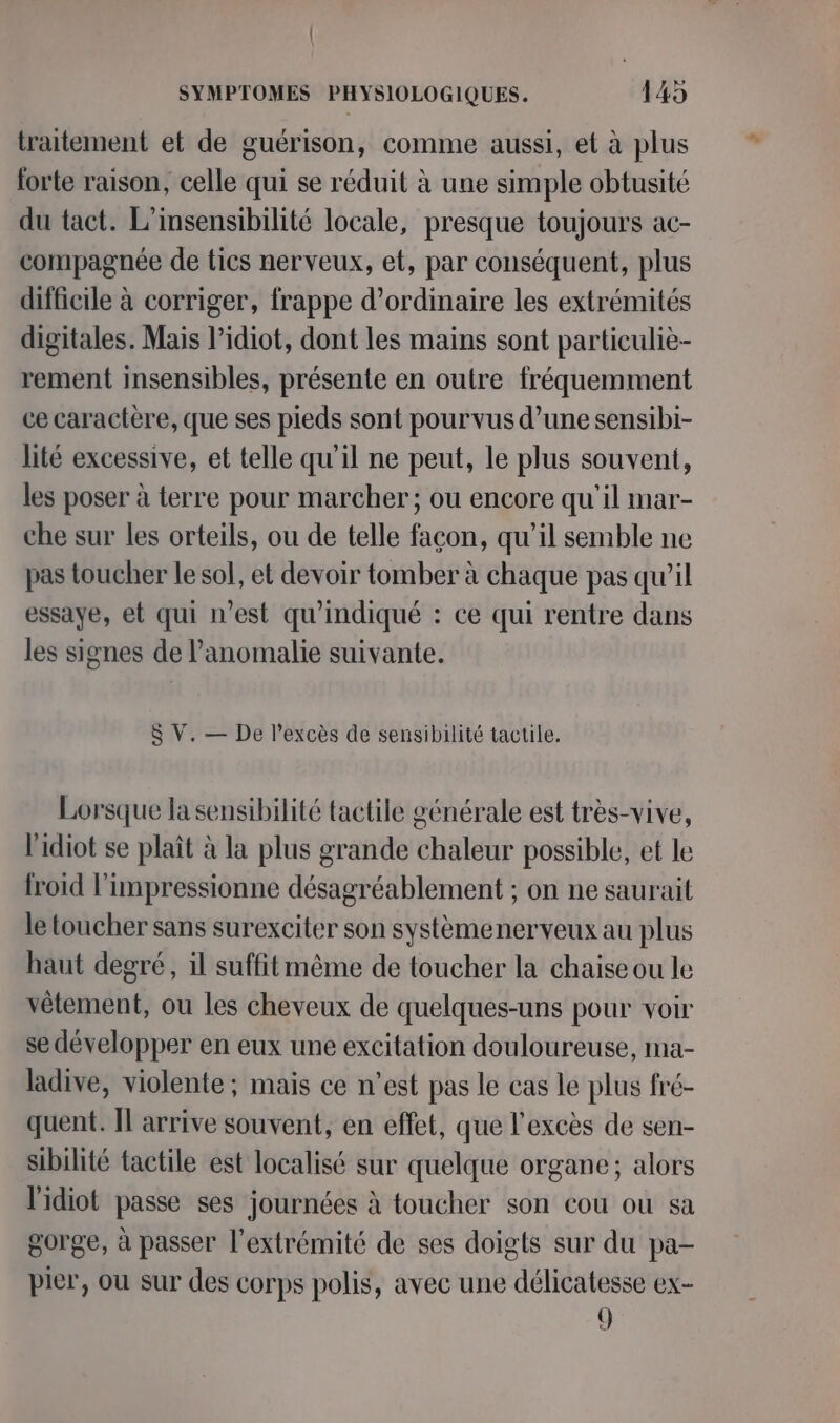 traitement et de guérison, comme aussi, et à plus forte raison, celle qui se réduit à une simple obtusité du tact. L'insensibilité locale, presque toujours ac- compagnée de tics nerveux, et, par conséquent, plus difficile à corriger, frappe d'ordinaire les extrémités digitales. Mais l’idiot, dont les mains sont particuliè- rement insensibles, présente en outre fréquemment ce caractère, que ses pieds sont pourvus d’une sensibi- lité excessive, et telle qu'il ne peut, le plus souvent, les poser à terre pour marcher; ou encore qu'il mar- che sur les orteils, ou de telle façon, qu’il semble ne pas toucher le sol, et devoir tomber à chaque pas qu’il essaye, et qui n’est qu'indiqué : ce qui rentre dans les signes de l’anomalie suivante. $ V. — De l'excès de sensibilité tactile. Lorsque la sensibilité tactile générale est très-vive, l'idiot se plaît à la plus grande chaleur possible, et le froid l’impressionne désagréablement ; on ne saurait le toucher sans surexciter son systèmenerveux au plus haut degré, il suffit même de toucher la chaise ou le vêtement, ou les cheveux de quelques-uns pour voir se développer en eux une excitation douloureuse, ma- ladive, violente ; mais ce n’est pas le cas le plus fré- quent. Il arrive souvent, en effet, que l'excès de sen- sibilité tactile est localisé sur quelque organe; alors l'idiot passe ses journées à toucher son cou où sa gorge, à passer l'extrémité de ses doigts sur du pa- pier, ou sur des corps polis, avec une délicatesse ex- 9