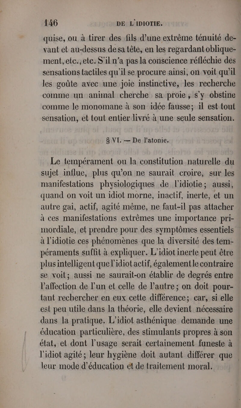 quise, ou à tirer des fils d’une extrème ténuité de- vant et au-dessus de sa tête, en les regardant oblique- ment, etc.;etc. S'iln’a pas la conscience réfléchie des sensations tactiles qu’il se procure ainsi, on voit qu'il les goûte avec une joie instinctive, les recherche comme un animal cherche sa proie, s'y obstine comme le monomane à son idée fausse; il est tout sensation, et tout entier livré à une seule sensation. 8 VI. — De l’atonie. Le tempérament ou la constitution naturelle du sujet influe, plus qu'on ne saurait croire, sur les manifestations physiologiques de l’idiotie; aussi, quand on voit un idiot morne, inactif, inerte, et un autre gai, actif, agité même, ne faut-il pas attacher à ces manifestations extrêmes une importance pri- mordiale, et prendre pour des symptômes essentiels à l'idiotie ces phénomènes que la diversité des tem- péraments suffit à expliquer. L’idiot inerte peut être plus intelligent que l'idiot actif, également le contraire se voil; aussi ne saurait-on établir de degrés entre Paffection de l’un et celle de l’autre; on doit pour- tant rechercher en eux cette différence; car, si elle est peu utile dans la théorie, elle devient nécessaire dans la pratique. L’idiot asthénique demande une éducation particulière, des stimulants propres à son état, et dont l'usage serait certainement funeste à l'idiot agité; leur hygiène doit autant différer que leur mode d'éducation et de traitement moral.