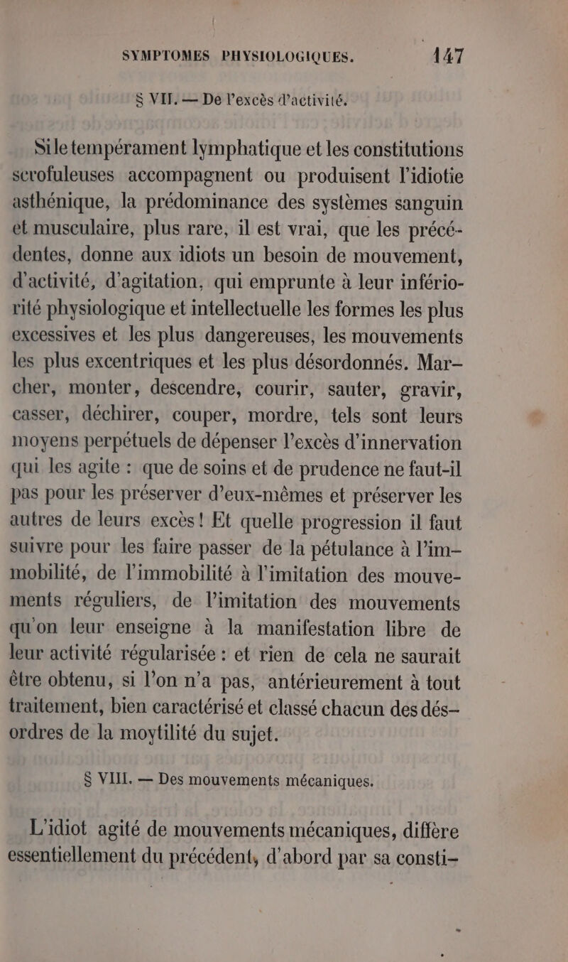 $ VIF. — De l'excès d'activité. Sile tempérament lymphatique et les constitutions scrofuleuses accompagnent ou produisent l’idiotie asthénique, la prédominance des systèmes sanguin et musculaire, plus rare, il est vrai, que les précé- dentes, donne aux idiots un besoin de mouvement, d'activité, d'agitation, qui emprunte à leur infério- rité physiologique et intellectuelle les formes les plus excessives et les plus dangereuses, les mouvements les plus excentriques et les plus désordonnés. Mar- cher, monter, descendre, courir, sauter, gravir, casser, déchirer, couper, mordre, tels sont leurs moyens perpétuels de dépenser l’excès d’innervation qui les agite : que de soins et de prudence ne faut-il pas pour les préserver d'eux-mêmes et préserver les autres de leurs excès! Et quelle progression il faut suivre pour les faire passer de la pétulance à l’im- mobilité, de l’immobilité à limitation des mouve- ments réguliers, de limitation des mouvements quon leur enseigne à la manifestation libre de leur activité régularisée : et rien de cela ne saurait être obtenu, si l’on n’a pas, antérieurement à tout traitement, bien caractérisé et classé chacun des dés- ordres de la moytilité du sujet. $ VIIL. — Des mouvements mécaniques. L'idiot agité de mouvements mécaniques, diffère essentiellement du précédent, d’abord par sa consti-
